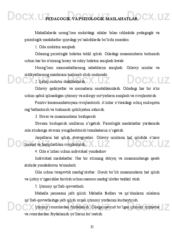 PEDAGOGIK VA PSIXOLOGIK MASLAHATLAR.
Mahallalarda   nosog‘lom   muhitdagi   oilalar   bilan   ishlashda   pedagogik   va
psixologik maslahatlar quyidagi yo‘nalishlarda bo‘lishi mumkin:
1. Oila muhitini aniqlash
Oilaning   psixologik   holatini   tahlil   qilish:   Oiladagi   muammolarni   tushunish
uchun har bir a'zoning hissiy va ruhiy holatini aniqlash kerak.
Nosog‘lom   munosabatlarning   sabablarini   aniqlash:   Oilaviy   nizolar   va
ziddiyatlarning manbasini tushunib olish muhimdir.
2. Ijobiy muhitni shakllantirish
Oilaviy   qadriyatlar   va   normalarni   mustahkamlash:   Oiladagi   har   bir   a'zo
uchun qabul qilinadigan ijtimoiy va axloqiy me'yorlarni aniqlash va rivojlantirish.
Pozitiv kommunikatsiyani rivojlantirish: A'zolar o‘rtasidagi ochiq muloqotni
rag‘batlantirish va tushunish qobiliyatini oshirish.
3. Stress va muammolarni boshqarish
Stressni   boshqarish   usullarini   o‘rgatish:   Psixologik   maslahatlar   yordamida
oila a'zolariga stressni yengillashtirish texnikalarini o‘rgatish.
Janjallarni   hal   qilish   strategiyalari:   Oilaviy   nizolarni   hal   qilishda   o‘zaro
hurmat va hamjihatlikni rivojlantirish.
4. Oila a’zolari uchun individual yondashuv
Individual   maslahatlar:   Har   bir   a'zoning   ehtiyoj   va   muammolariga   qarab
alohida yondashuvni ta'minlash.
Oila uchun  terapevtik mashg‘ulotlar:  Guruh  bo‘lib  muammolarni   hal  qilish
va ijobiy o‘zgarishlar kiritish uchun maxsus mashg‘ulotlar tashkil etish.
5. Ijtimoiy qo‘llab-quvvatlash
Mahalla   jamoasini   jalb   qilish:   Mahalla   faollari   va   qo‘shnilarni   oilalarni
qo‘llab-quvvatlashga jalb qilish orqali ijtimoiy yordamni kuchaytirish.
Ijtimoiy resurslardan foydalanish: Oilaga mavjud bo‘lgan ijtimoiy xizmatlar
va resurslardan foydalanish yo‘llarini ko‘rsatish.
31