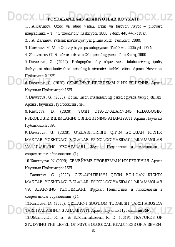 FOYDALANILGAN ADABIYOTLAR RO`YXATI:
1. I.A.Karimov.   Ozod   va   obod   Vatan,   erkin   va   farovon   hayot   –   pirovard
maqsadimiz. – T.: “O`zbekiston” nashriyoti, 2000, 8-tom, 440-441-betlar.  
2. I.A. Karimov .  Yuksak ma’naviyat yengilmas kuch. Toshkent. 2008.
3. Karimova V. M.  «Oilaviy hayot psixologiyasi». Toshkent. 2006 yil. 137 b.
4. Shoumarov G’.B. tahriri ostida. «Oila psixologiyasi», T.: «Sharq, 2000. 
5. Davurova,   G.   (2020).   Pedagogika   oliy   o'quv   yurti   talabalarining   ijodiy
faoliyatini   shakllantirishda   psixologik   xizmatni   tashkil   etish.   Архив   Научных
Публикаций JSPI.
6. Davurova,   G.   (2020).   СЕМЕЙНЫЕ   ПРОБЛЕМЫ   И   ИХ   РЕШЕНИЕ.   Архив
Научных Публикаций JSPI.
7. Davurova,   G.   (2020).   Komil   inson   masalasining   psixologiyada   tadqiq   etilishi.
Архив Научных Публикаций JSPI.
8. Rasulova,   D.   (2020).   YOSH   OTA-ONALARNING   PEDAGOGIK-
PSIXOLOGIK BILIMLARINI OSHIRISHNING AHAMIYATI. Архив Научных
Публикаций JSPI.
9. Davurova,   G.   (2020).   O’ZLASHTIRISHI   QIYIN   BO’LGAN   KICHIK
MAKTAB   YOSHIDAGI   BOLALAR   PSIXOLOGIYASIDAGI   MUAMMOLAR
VA   ULARNING   YECHIMLARI.   Журнал   Педагогики   и   психологии   в
современном образовании, (1).
10. Xamrayeva, N. (2020). СЕМЕЙНЫЕ ПРОБЛЕМЫ И ИХ РЕШЕНИЯ. Архив
Научных Публикаций JSPI.
11. Davurova,   G.   (2020).   O’ZLASHTIRISHI   QIYIN   BO’LGAN   KICHIK
MAKTAB   YOSHIDAGI   BOLALAR   PSIXOLOGIYASIDAGI   MUAMMOLAR
VA   ULARNING   YECHIMLARI.   Журнал   Педагогики   и   психологии   в
современном образовании, (1).
12. Rasulova,   D.   (2020).   QIZLARNI   SOG’LOM   TURMUSH   TARZI   ASOSIDA
TARBIYALASHNING AHAMIYATI. Архив Научных Публикаций JSPI.
13. Uktamovich,   R.   B.,   &   Rakhmatullaevna,   R.   D.   (2019).   FEATURES   OF
STUDYING THE LEVEL OF PSYCHOLOGICAL READINESS OF A SEVEN-
32