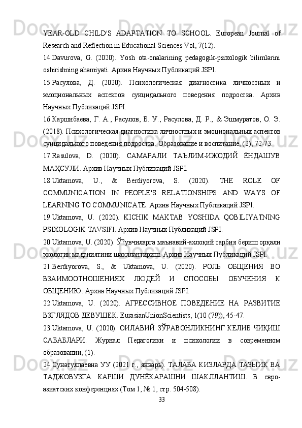 YEAR-OLD   CHILD'S   ADAPTATION   TO   SCHOOL.   European   Journal   of
Research and Reflection in Educational Sciences Vol, 7(12).
14. Davurova,   G.   (2020).   Yosh   ota-onalarining   pedagogik-psixologik   bilimlarini
oshirishning ahamiyati. Архив Научных Публикаций JSPI.
15. Расулова,   Д.   (2020).   Психологическая   диагностика   личностных   и
эмоциональных   аспектов   суицидального   поведения   подростка.   Архив
Научных Публикаций JSPI.
16. Каршибаева,   Г.   А.,   Расулов,   Б.   У.,   Расулова,   Д.   Р.,   &   Эшмуратов,   О.   Э.
(2018). Психологическая диагностика личностных и эмоциональных аспектов
суицидального поведения подростка. Образование и воспитание, (2), 72-73.
17. Rasulova,   D.   (2020).   САМАРАЛИ   ТАЪЛИМ-ИЖОДИЙ   ЁНДАШУВ
МАҲСУЛИ. Архив Научных Публикаций JSPI.
18. Uktamova,   U.,   &   Berdiyorova,   S.   (2020).   THE   ROLE   OF
COMMUNICATION   IN   PEOPLE'S   RELATIONSHIPS   AND   WAYS   OF
LEARNING TO COMMUNICATE. Архив Научных Публикаций JSPI.
19. Uktamova,   U.   (2020).   KICHIK   MAKTAB   YOSHIDA   QOBILIYATNING
PSIXOLOGIK TAVSIFI. Архив Научных Публикаций JSPI.
20. Uktamova, U. (2020). Ў?увчиларга маънавий-ахлоқий тарбия бериш орқали
экологик маданиятини шакллантириш. Архив Научных Публикаций JSPI.
21. Berdiyorova,   S.,   &   Uktamova,   U.   (2020).   РОЛЬ   ОБЩЕНИЯ   ВО
ВЗАИМООТНОШЕНИЯХ   ЛЮДЕЙ   И   СПОСОБЫ   ОБУЧЕНИЯ   К
ОБЩЕНИЮ. Архив Научных Публикаций JSPI.
22. Uktamova,   U.   (2020).   АГРЕССИВНОЕ   ПОВЕДЕНИЕ   НА   РАЗВИТИЕ
ВЗГЛЯДОВ ДЕВУШЕК. EurasianUnionScientists, 1(10 (79)), 45-47.
23. Uktamova,   U.   (2020).   ОИЛАВИЙ   ЗЎРАВОНЛИКНИНГ   КЕЛИБ   ЧИҚИШ
САБАБЛАРИ.   Журнал   Педагогики   и   психологии   в   современном
образовании, (1).
24. Сунатуллаевна  УУ  (2021  г.,  январь). ТАЛАБА  КИЗЛАРДА  ТАЗЫИК  ВА
ТАДЖОВУЗГА   КАРШИ   ДУНЁКАРАШНИ   ШАКЛЛАНТИШ.   В   евро-
азиатских конференциях (Том 1, № 1, стр. 504-508).
33 