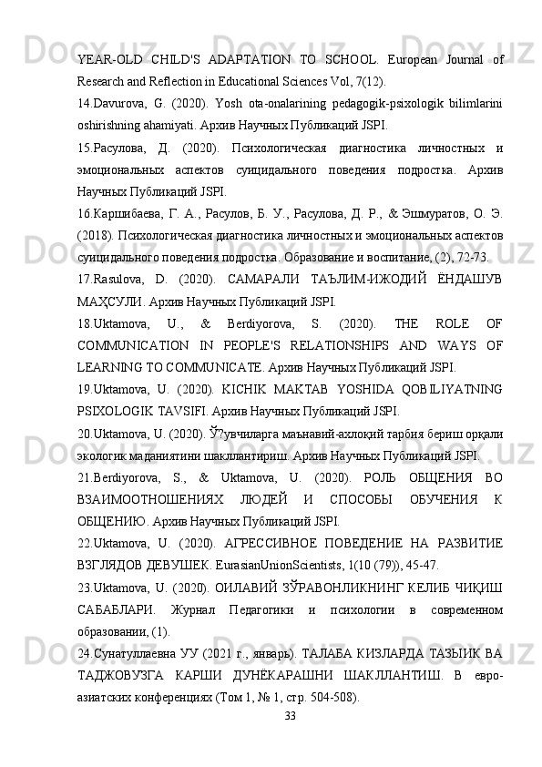 YEAR-OLD   CHILD'S   ADAPTATION   TO   SCHOOL.   European   Journal   of
Research and Reflection in Educational Sciences Vol, 7(12).
14. Davurova,   G.   (2020).   Yosh   ota-onalarining   pedagogik-psixologik   bilimlarini
oshirishning ahamiyati. Архив Научных Публикаций JSPI.
15. Расулова,   Д.   (2020).   Психологическая   диагностика   личностных   и
эмоциональных   аспектов   суицидального   поведения   подростка.   Архив
Научных Публикаций JSPI.
16. Каршибаева,   Г.   А.,   Расулов,   Б.   У.,   Расулова,   Д.   Р.,   &   Эшмуратов,   О.   Э.
(2018). Психологическая диагностика личностных и эмоциональных аспектов
суицидального поведения подростка. Образование и воспитание, (2), 72-73.
17. Rasulova,   D.   (2020).   САМАРАЛИ   ТАЪЛИМ-ИЖОДИЙ   ЁНДАШУВ
МАҲСУЛИ. Архив Научных Публикаций JSPI.
18. Uktamova,   U.,   &   Berdiyorova,   S.   (2020).   THE   ROLE   OF
COMMUNICATION   IN   PEOPLE'S   RELATIONSHIPS   AND   WAYS   OF
LEARNING TO COMMUNICATE. Архив Научных Публикаций JSPI.
19. Uktamova,   U.   (2020).   KICHIK   MAKTAB   YOSHIDA   QOBILIYATNING
PSIXOLOGIK TAVSIFI. Архив Научных Публикаций JSPI.
20. Uktamova, U. (2020). Ў?увчиларга маънавий-ахлоқий тарбия бериш орқали
экологик маданиятини шакллантириш. Архив Научных Публикаций JSPI.
21. Berdiyorova,   S.,   &   Uktamova,   U.   (2020).   РОЛЬ   ОБЩЕНИЯ   ВО
ВЗАИМООТНОШЕНИЯХ   ЛЮДЕЙ   И   СПОСОБЫ   ОБУЧЕНИЯ   К
ОБЩЕНИЮ. Архив Научных Публикаций JSPI.
22. Uktamova,   U.   (2020).   АГРЕССИВНОЕ   ПОВЕДЕНИЕ   НА   РАЗВИТИЕ
ВЗГЛЯДОВ ДЕВУШЕК. EurasianUnionScientists, 1(10 (79)), 45-47.
23. Uktamova,   U.   (2020).   ОИЛАВИЙ   ЗЎРАВОНЛИКНИНГ   КЕЛИБ   ЧИҚИШ
САБАБЛАРИ.   Журнал   Педагогики   и   психологии   в   современном
образовании, (1).
24. Сунатуллаевна  УУ  (2021  г.,  январь). ТАЛАБА  КИЗЛАРДА  ТАЗЫИК  ВА
ТАДЖОВУЗГА   КАРШИ   ДУНЁКАРАШНИ   ШАКЛЛАНТИШ.   В   евро-
азиатских конференциях (Том 1, № 1, стр. 504-508).
33