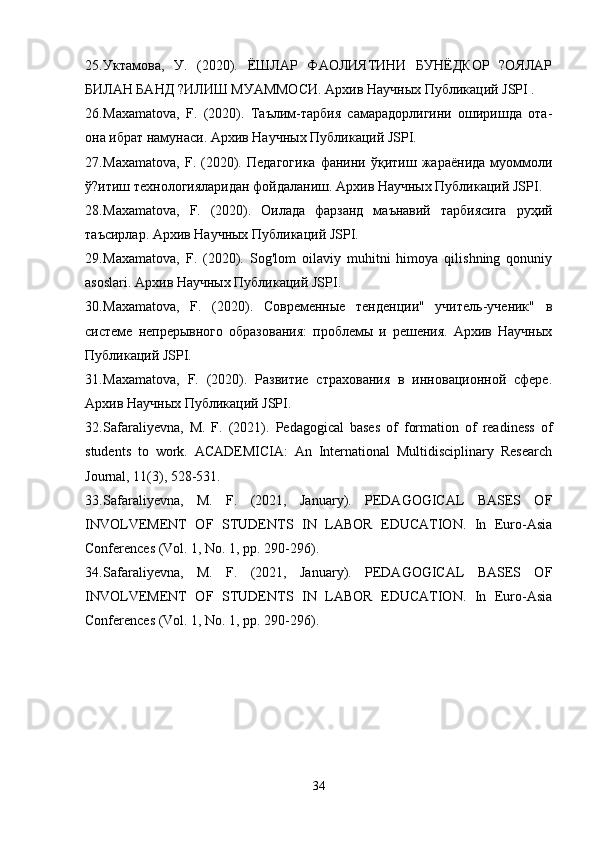 25. Уктамова,   У.   (2020).   ЁШЛАР   ФАОЛИЯТИНИ   БУНЁДКОР   ?ОЯЛАР
БИЛАН БАНД ?ИЛИШ МУАММОСИ. Архив Научных Публикаций JSPI .
26. Maxamatova,   F.   (2020).   Таълим-тарбия   самарадорлигини   оширишда   ота-
она ибрат намунаси. Архив Научных Публикаций JSPI.
27. Maxamatova,   F.   (2020).   Педагогика   фанини   ўқитиш   жараёнида   муоммоли
ў?итиш технологияларидан фойдаланиш. Архив Научных Публикаций JSPI.
28. Maxamatova,   F.   (2020).   Оилада   фарзанд   маънавий   тарбиясига   руҳий
таъсирлар. Архив Научных Публикаций JSPI.
29. Maxamatova,   F.   (2020).   Sog'lom   oilaviy   muhitni   himoya   qilishning   qonuniy
asoslari. Архив Научных Публикаций JSPI.
30. Maxamatova,   F.   (2020).   Современные   тенденции"   учитель-ученик"   в
системе   непрерывного   образования:   проблемы   и   решения.   Архив   Научных
Публикаций JSPI.
31. Maxamatova,   F.   (2020).   Развитие   страхования   в   инновационной   сфере.
Архив Научных Публикаций JSPI.
32. Safaraliyevna,   M.   F.   (2021).   Pedagogical   bases   of   formation   of   readiness   of
students   to   work.   ACADEMICIA:   An   International   Multidisciplinary   Research
Journal, 11(3), 528-531.
33. Safaraliyevna,   M.   F.   (2021,   January).   PEDAGOGICAL   BASES   OF
INVOLVEMENT   OF   STUDENTS   IN   LABOR   EDUCATION.   In   Euro-Asia
Conferences (Vol. 1, No. 1, pp. 290-296).
34. Safaraliyevna,   M.   F.   (2021,   January).   PEDAGOGICAL   BASES   OF
INVOLVEMENT   OF   STUDENTS   IN   LABOR   EDUCATION.   In   Euro-Asia
Conferences (Vol. 1, No. 1, pp. 290-296).
34 