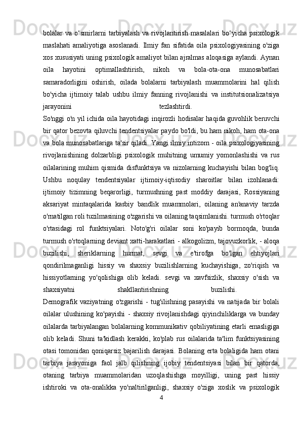 bolalar   va   o‘smirlarni   tarbiyalash   va   rivojlantirish   masalalari   bo‘yicha   psixologik
maslahati   amaliyotiga   asoslanadi.   Ilmiy   fan   sifatida   oila   psixologiyasining   o'ziga
xos xususiyati uning psixologik amaliyot bilan ajralmas aloqasiga aylandi. Aynan
oila   hayotini   optimallashtirish,   nikoh   va   bola-ota-ona   munosabatlari
samaradorligini   oshirish,   oilada   bolalarni   tarbiyalash   muammolarini   hal   qilish
bo'yicha   ijtimoiy   talab   ushbu   ilmiy   fanning   rivojlanishi   va   institutsionalizatsiya
jarayonini   tezlashtirdi.  
So'nggi o'n yil ichida oila hayotidagi inqirozli hodisalar haqida guvohlik beruvchi
bir qator bezovta qiluvchi tendentsiyalar paydo bo'ldi, bu ham nikoh, ham ota-ona
va bola munosabatlariga ta'sir qiladi. Yangi ilmiy intizom - oila psixologiyasining
rivojlanishining   dolzarbligi   psixologik   muhitning   umumiy   yomonlashishi   va   rus
oilalarining   muhim   qismida   disfunktsiya   va   nizolarning   kuchayishi   bilan   bog'liq.
Ushbu   noqulay   tendentsiyalar   ijtimoiy-iqtisodiy   sharoitlar   bilan   izohlanadi:
ijtimoiy   tizimning   beqarorligi,   turmushning   past   moddiy   darajasi,   Rossiyaning
aksariyat   mintaqalarida   kasbiy   bandlik   muammolari,   oilaning   an'anaviy   tarzda
o'rnatilgan roli tuzilmasining o'zgarishi va oilaning taqsimlanishi. turmush o'rtoqlar
o'rtasidagi   rol   funktsiyalari.   Noto'g'ri   oilalar   soni   ko'payib   bormoqda,   bunda
turmush o'rtoqlarning deviant xatti-harakatlari - alkogolizm, tajovuzkorlik, - aloqa
buzilishi,   sheriklarning   hurmat,   sevgi   va   e'tirofga   bo'lgan   ehtiyojlari
qondirilmaganligi   hissiy   va   shaxsiy   buzilishlarning   kuchayishiga,   zo'riqish   va
hissiyotlarning   yo'qolishiga   olib   keladi.   sevgi   va   xavfsizlik,   shaxsiy   o'sish   va
shaxsiyatni   shakllantirishning   buzilishi.  
Demografik   vaziyatning   o'zgarishi   -   tug'ilishning   pasayishi   va   natijada   bir   bolali
oilalar   ulushining   ko'payishi   -   shaxsiy   rivojlanishdagi   qiyinchiliklarga   va   bunday
oilalarda tarbiyalangan bolalarning kommunikativ qobiliyatining etarli emasligiga
olib   keladi.   Shuni   ta'kidlash   kerakki,   ko'plab   rus   oilalarida   ta'lim   funktsiyasining
otasi  tomonidan qoniqarsiz bajarilish darajasi. Bolaning erta bolaligida ham  otani
tarbiya   jarayoniga   faol   jalb   qilishning   ijobiy   tendentsiyasi   bilan   bir   qatorda,
otaning   tarbiya   muammolaridan   uzoqlashishga   moyilligi,   uning   past   hissiy
ishtiroki   va   ota-onalikka   yo'naltirilganligi,   shaxsiy   o'ziga   xoslik   va   psixologik
4 