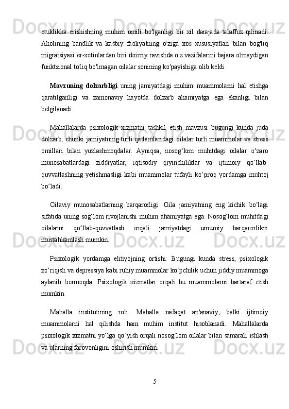 etuklikka   erishishning   muhim   omili   bo'lganligi   bir   xil   darajada   talaffuz   qilinadi.
Aholining   bandlik   va   kasbiy   faoliyatning   o'ziga   xos   xususiyatlari   bilan   bog'liq
migratsiyasi er-xotinlardan biri doimiy ravishda o'z vazifalarini bajara olmaydigan
funktsional to'liq bo'lmagan oilalar sonining ko'payishiga olib keldi. 
Mavzuning   dolzarbligi   uning   jamiyatdagi   muhim   muammolarni   hal   etishga
qaratilganligi   va   zamonaviy   hayotda   dolzarb   ahamiyatga   ega   ekanligi   bilan
belgilanadi.
Mahallalarda   psixologik   xizmatni   tashkil   etish   mavzusi   bugungi   kunda   juda
dolzarb, chunki jamiyatning turli qatlamlaridagi oilalar turli muammolar va stress
omillari   bilan   yuzlashmoqdalar.   Ayniqsa,   nosog‘lom   muhitdagi   oilalar   o‘zaro
munosabatlardagi   ziddiyatlar,   iqtisodiy   qiyinchiliklar   va   ijtimoiy   qo‘llab-
quvvatlashning   yetishmasligi   kabi   muammolar   tufayli   ko‘proq   yordamga   muhtoj
bo‘ladi.
Oilaviy   munosabatlarning   barqarorligi:   Oila   jamiyatning   eng   kichik   bo‘lagi
sifatida uning sog‘lom rivojlanishi muhim ahamiyatga ega. Nosog‘lom muhitdagi
oilalarni   qo‘llab-quvvatlash   orqali   jamiyatdagi   umumiy   barqarorlikni
mustahkamlash mumkin.
Psixologik   yordamga   ehtiyojning   ortishi:   Bugungi   kunda   stress,   psixologik
zo‘riqish va depressiya kabi ruhiy muammolar ko‘pchilik uchun jiddiy muammoga
aylanib   bormoqda.   Psixologik   xizmatlar   orqali   bu   muammolarni   bartaraf   etish
mumkin.
Mahalla   institutining   roli:   Mahalla   nafaqat   an'anaviy,   balki   ijtimoiy
muammolarni   hal   qilishda   ham   muhim   institut   hisoblanadi.   Mahallalarda
psixologik xizmatni yo‘lga qo‘yish orqali nosog‘lom oilalar bilan samarali ishlash
va ularning farovonligini oshirish mumkin.
5