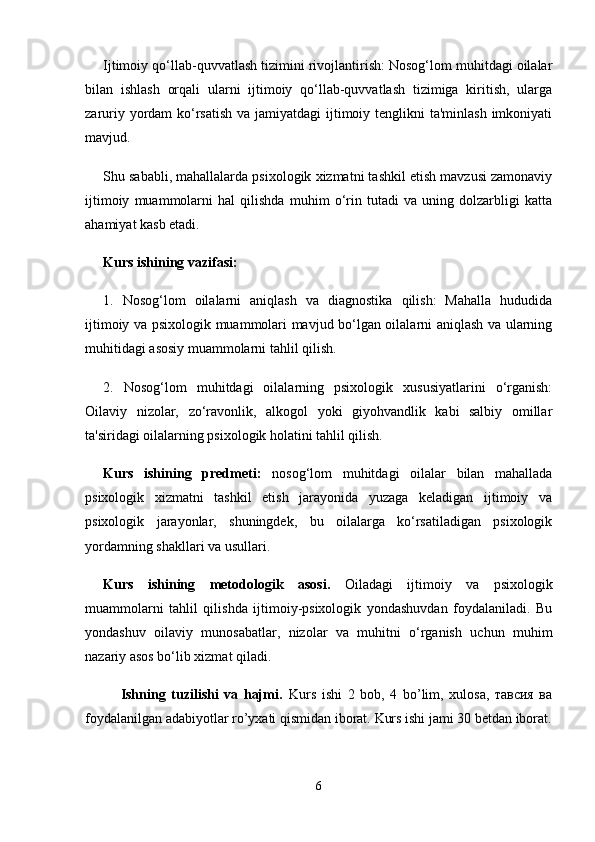 Ijtimoiy qo‘llab-quvvatlash tizimini rivojlantirish: Nosog‘lom muhitdagi oilalar
bilan   ishlash   orqali   ularni   ijtimoiy   qo‘llab-quvvatlash   tizimiga   kiritish,   ularga
zaruriy yordam  ko‘rsatish  va jamiyatdagi  ijtimoiy tenglikni ta'minlash imkoniyati
mavjud.
Shu sababli, mahallalarda psixologik xizmatni tashkil etish mavzusi zamonaviy
ijtimoiy   muammolarni   hal   qilishda   muhim   o‘rin   tutadi   va   uning   dolzarbligi   katta
ahamiyat kasb etadi.
Kurs ishining vazifasi:
1.   Nosog‘lom   oilalarni   aniqlash   va   diagnostika   qilish:   Mahalla   hududida
ijtimoiy va psixologik muammolari mavjud bo‘lgan oilalarni aniqlash va ularning
muhitidagi asosiy muammolarni tahlil qilish.
2.   Nosog‘lom   muhitdagi   oilalarning   psixologik   xususiyatlarini   o‘rganish:
Oilaviy   nizolar,   zo‘ravonlik,   alkogol   yoki   giyohvandlik   kabi   salbiy   omillar
ta'siridagi oilalarning psixologik holatini tahlil qilish.
Kurs   ishining   predmeti:   nosog‘lom   muhitdagi   oilalar   bilan   mahallada
psixologik   xizmatni   tashkil   etish   jarayonida   yuzaga   keladigan   ijtimoiy   va
psixologik   jarayonlar,   shuningdek,   bu   oilalarga   ko‘rsatiladigan   psixologik
yordamning shakllari va usullari.
Kurs   ishining   metodologik   asosi.   Oiladagi   ijtimoiy   va   psixologik
muammolarni   tahlil   qilishda   ijtimoiy-psixologik   yondashuvdan   foydalaniladi.   Bu
yondashuv   oilaviy   munosabatlar,   nizolar   va   muhitni   o‘rganish   uchun   muhim
nazariy asos bo‘lib xizmat qiladi.
Ishning   tuzilishi   va   hajmi.   Kurs   ishi   2   bob,   4   bo’lim,   xulosa,   тавсия   ва
foydalanilgan adabiyotlar ro’yxati qismidan iborat.  Kurs ishi jami 30 betdan iborat.
6
