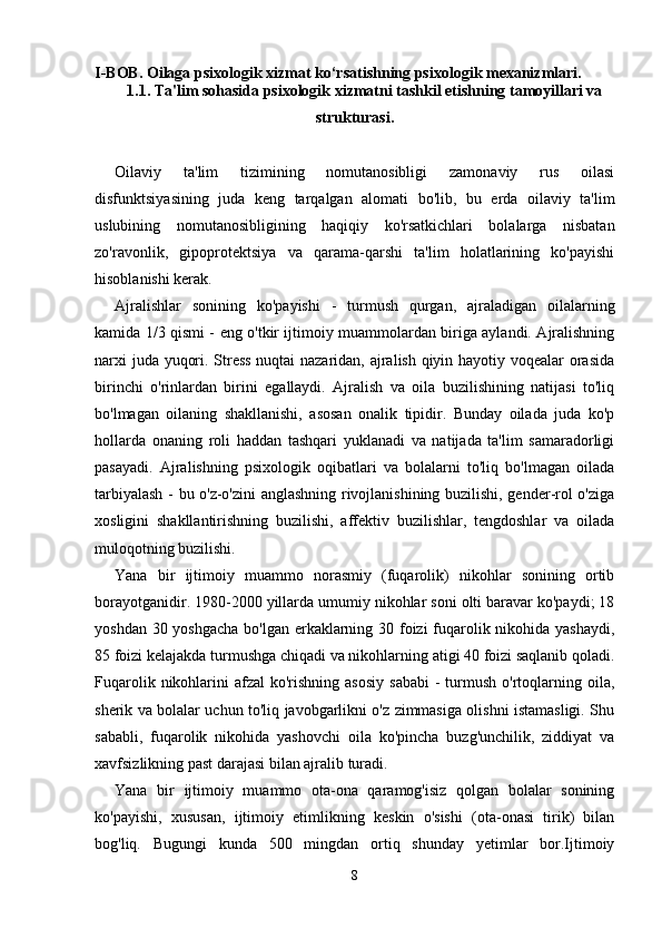 I-BOB. Oilaga psixologik xizmat ko‘rsatishning psixologik mexanizmlari.
1.1. Ta'lim sohasida psixologik xizmatni tashkil etishning tamoyillari va
strukturasi.
Oilaviy   ta'lim   tizimining   nomutanosibligi   zamonaviy   rus   oilasi
disfunktsiyasining   juda   keng   tarqalgan   alomati   bo'lib,   bu   erda   oilaviy   ta'lim
uslubining   nomutanosibligining   haqiqiy   ko'rsatkichlari   bolalarga   nisbatan
zo'ravonlik,   gipoprotektsiya   va   qarama-qarshi   ta'lim   holatlarining   ko'payishi
hisoblanishi kerak.
Ajralishlar   sonining   ko'payishi   -   turmush   qurgan,   ajraladigan   oilalarning
kamida 1/3 qismi - eng o'tkir ijtimoiy muammolardan biriga aylandi. Ajralishning
narxi juda yuqori. Stress nuqtai  nazaridan, ajralish qiyin hayotiy voqealar orasida
birinchi   o'rinlardan   birini   egallaydi.   Ajralish   va   oila   buzilishining   natijasi   to'liq
bo'lmagan   oilaning   shakllanishi,   asosan   onalik   tipidir.   Bunday   oilada   juda   ko'p
hollarda   onaning   roli   haddan   tashqari   yuklanadi   va   natijada   ta'lim   samaradorligi
pasayadi.   Ajralishning   psixologik   oqibatlari   va   bolalarni   to'liq   bo'lmagan   oilada
tarbiyalash - bu o'z-o'zini anglashning rivojlanishining buzilishi, gender-rol o'ziga
xosligini   shakllantirishning   buzilishi,   affektiv   buzilishlar,   tengdoshlar   va   oilada
muloqotning buzilishi.
Yana   bir   ijtimoiy   muammo   norasmiy   (fuqarolik)   nikohlar   sonining   ortib
borayotganidir. 1980-2000 yillarda umumiy nikohlar soni olti baravar ko'paydi; 18
yoshdan 30 yoshgacha  bo'lgan erkaklarning 30 foizi fuqarolik nikohida yashaydi,
85 foizi kelajakda turmushga chiqadi va nikohlarning atigi 40 foizi saqlanib qoladi.
Fuqarolik  nikohlarini   afzal  ko'rishning  asosiy  sababi   -  turmush  o'rtoqlarning  oila,
sherik va bolalar uchun to'liq javobgarlikni o'z zimmasiga olishni istamasligi. Shu
sababli,   fuqarolik   nikohida   yashovchi   oila   ko'pincha   buzg'unchilik,   ziddiyat   va
xavfsizlikning past darajasi bilan ajralib turadi. 
Yana   bir   ijtimoiy   muammo   ota-ona   qaramog'isiz   qolgan   bolalar   sonining
ko'payishi,   xususan,   ijtimoiy   etimlikning   keskin   o'sishi   (ota-onasi   tirik)   bilan
bog'liq.   Bugungi   kunda   500   mingdan   ortiq   shunday   yetimlar   bor.Ijtimoiy
8 