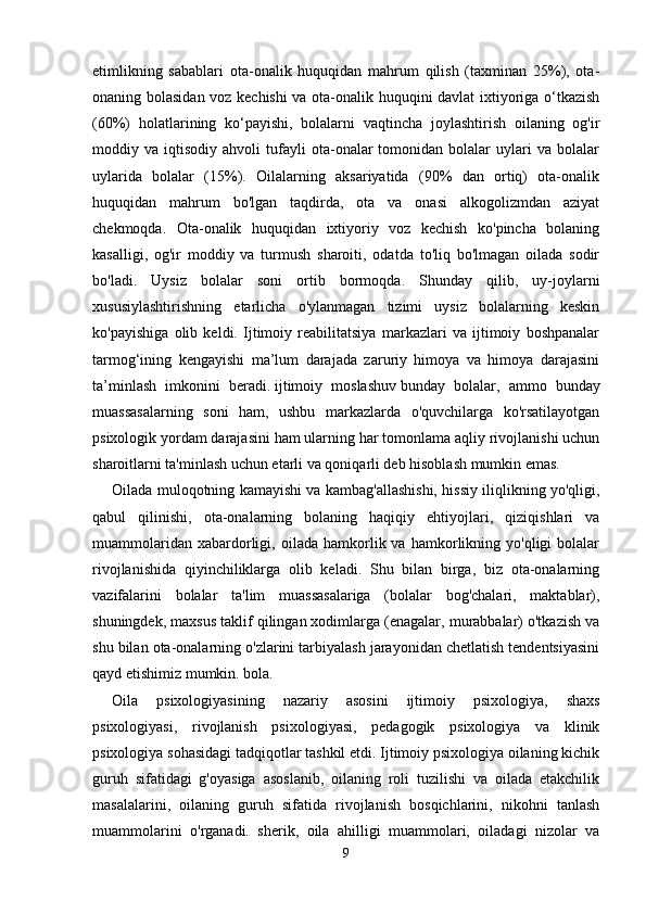 etimlikning   sabablari   ota-onalik   huquqidan   mahrum   qilish   (taxminan   25%),   ota-
onaning bolasidan voz kechishi va ota-onalik huquqini davlat ixtiyoriga o‘tkazish
(60%)   holatlarining   ko‘payishi,   bolalarni   vaqtincha   joylashtirish   oilaning   og'ir
moddiy  va   iqtisodiy  ahvoli   tufayli   ota-onalar   tomonidan  bolalar   uylari   va  bolalar
uylarida   bolalar   (15%).   Oilalarning   aksariyatida   (90%   dan   ortiq)   ota-onalik
huquqidan   mahrum   bo'lgan   taqdirda,   ota   va   onasi   alkogolizmdan   aziyat
chekmoqda.   Ota-onalik   huquqidan   ixtiyoriy   voz   kechish   ko'pincha   bolaning
kasalligi,   og'ir   moddiy   va   turmush   sharoiti,   odatda   to'liq   bo'lmagan   oilada   sodir
bo'ladi.   Uysiz   bolalar   soni   ortib   bormoqda.   Shunday   qilib,   uy-joylarni
xususiylashtirishning   etarlicha   o'ylanmagan   tizimi   uysiz   bolalarning   keskin
ko'payishiga   olib   keldi.   Ijtimoiy   reabilitatsiya   markazlari   va   ijtimoiy   boshpanalar
tarmog‘ining   kengayishi   ma’lum   darajada   zaruriy   himoya   va   himoya   darajasini
ta’minlash   imkonini   beradi.   ijtimoiy   moslashuv   bunday   bolalar,   ammo   bunday
muassasalarning   soni   ham,   ushbu   markazlarda   o'quvchilarga   ko'rsatilayotgan
psixologik yordam darajasini ham ularning har tomonlama aqliy rivojlanishi uchun
sharoitlarni ta'minlash uchun etarli va qoniqarli deb hisoblash mumkin emas. 
Oilada muloqotning kamayishi va kambag'allashishi, hissiy iliqlikning yo'qligi,
qabul   qilinishi,   ota-onalarning   bolaning   haqiqiy   ehtiyojlari,   qiziqishlari   va
muammolaridan   xabardorligi,   oilada  hamkorlik  va   hamkorlikning   yo'qligi   bolalar
rivojlanishida   qiyinchiliklarga   olib   keladi.   Shu   bilan   birga,   biz   ota-onalarning
vazifalarini   bolalar   ta'lim   muassasalariga   (bolalar   bog'chalari,   maktablar),
shuningdek, maxsus taklif qilingan xodimlarga (enagalar, murabbalar) o'tkazish va
shu bilan ota-onalarning o'zlarini tarbiyalash jarayonidan chetlatish tendentsiyasini
qayd etishimiz mumkin. bola. 
Oila   psixologiyasining   nazariy   asosini   ijtimoiy   psixologiya,   shaxs
psixologiyasi,   rivojlanish   psixologiyasi,   pedagogik   psixologiya   va   klinik
psixologiya sohasidagi tadqiqotlar tashkil etdi. Ijtimoiy psixologiya oilaning kichik
guruh   sifatidagi   g'oyasiga   asoslanib,   oilaning   roli   tuzilishi   va   oilada   etakchilik
masalalarini,   oilaning   guruh   sifatida   rivojlanish   bosqichlarini,   nikohni   tanlash
muammolarini   o'rganadi.   sherik,   oila   ahilligi   muammolari,   oiladagi   nizolar   va
9 