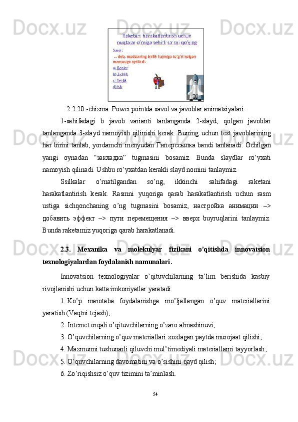 542 . 2 . 20 . - c h i z m a .   P o w er po i n t d a  s a vo l   va  j a v o b l ar  a n i m a tsi y a l ar i .
1 - s a h i f a d a g i   b   j a vo b   v a r i a nt i   t a n l a n g a n d a   2 - s l a y d ,   q o l g a n   j a vo b l ar
t a n l a n g a n d a   3 - s l a y d   n a m o y is h   q i l i ni s h i   k era k .   B u n in g   u c h u n   t e s t   j a v o b l a r i ni n g
h ar   b i r in i   t a nl a b ,   y o r d a m c h i   m e n y ud an   Г ип е р с с ы л ка   b a nd i   t a nl a n a d i .   O c h i l g an
y a ng i     o y n a d a n     “ з а клад к а ”     t ug m a si n i    b o s a m i z.   B un d a    sl a y d l ar     r o ’ y x a t i
n a m o y is h   q il in a d i .  U s hb u   ro ’ y x a td a n   k er a k l i   s l a y d   n o m in i   t a n l a y m i z.
S s il k a l ar     o ’ r n a t i lg a n d an     s o ’ ng ,     ik k i n c h i     s a h i fa d a g i     ra k e t a n i
h ar a k a tl a n ti r i s h    k er a k .     Ra s m n i     y uq o r i g a    q ar a b     h ar a k a t l a n t i r i s h    u c h u n     r a s m
u s t i g a   s i c h qo n c h a ni n g   o ’ n g   tu g m a si n i   b os a m i z,   н ас т р о й ка   а ни м а ц и и   – >
д о б а в и ть   эфф е кт   – >   п у ти   п е р еме щ е н и я   – >   в в е р х   b u y r uql a r i n i   t a n l a y m i z.
B u nd a  r a k e t a m i z  y uqo r i g a   q ar a b   h ar a k a tl a n a di .
2 .3.     M e x a n i k a     v a     m ol e k u lya r     f i z i k a ni     o ’ q i t is h da     i n n o v a t s i o n
te x n o lo g iy a l a r d a n  f oy d a la n i s h  n a m un al a r i .
I n no v a t s i o n    t e x no l o gi y a l ar    o ’ q it u v c h i l a r n in g     t a ’ li m    b er i s hi d a    k a s b i y
r i v o j l a n i sh i   u c h u n   k a t t a i m ko n i y a tl ar  y ara t a d i :
1 .   K o ’ p     m ar ot a b a     f o y d a l a n i s h g a     m o ’ l j a ll a n g a n     o ’ q u v     m a t er i a ll a r in i
y ara ti s h   ( V a q t n i   t e j a s h );
2 .   I n t er n et   o r q a l i   o ’ q i tu v c h i l a r n in g   o ’ za r o   a l m a sh in u v i ;
3 .   O ’ quv c h i l a r n i n g   o ’ qu v   m a t er i a l l a r i   x o xl a g an   p a y td a  m u r o j aat   q i l i s hi ;
4 .   Maz m unn i   t u s h u n a r l i   qiluv c h i   m ul ’ ti m e di y a l i   m a t er i a l l a r n i   t a yy o r l a s h ;
5 .   O ’ quv c h i l a r n i n g   d a v o m a ti n i   va   o ’ s i s hi n i   q a y d   q i l i sh ;
6 .   Z o ’ r i q i s h s i z   o ’ q u v   t i z i m in i   ta ’ m inl a s h .