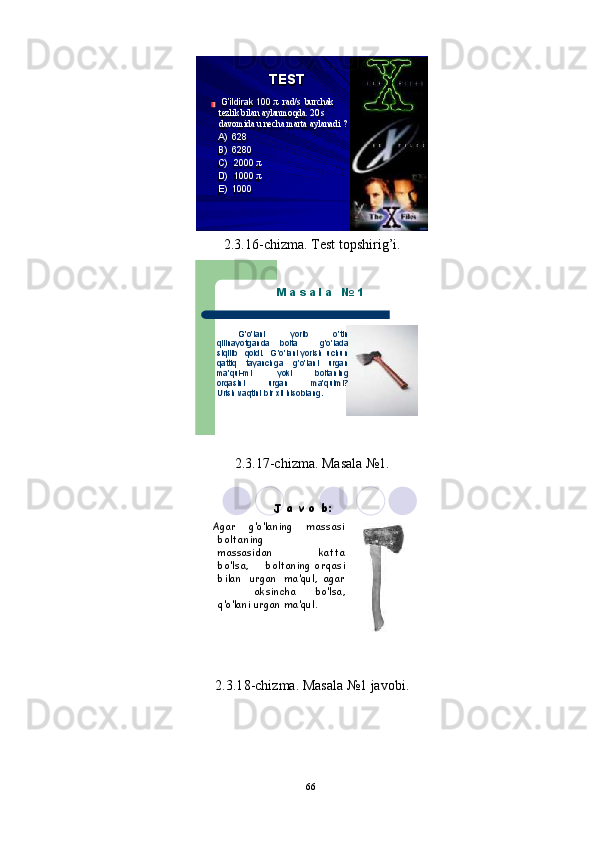 66TESTG’ildirak 100   π   ra d/ s   b u rc h ak 
t ezl i k   b il an   a y l an m oqda.   20   s 
d a vo m id a   u   n ec h a  m ar t a a y l a n a d i   ?
A)    628
B)  62 8 0
C )   2000   π
D )   1000   π
E)  10 0 0
2 . 3 . 16 - c h i z m a .  T e s t   t o ps hi r i g ’ i .
M   a   s   a   l   a     №  	
1
        G’o’ l ani       y or i b      	
o’tin	qilinayotganda  
bolta    	g’o’la	da	siqilib   
q oldi.     G’o’ l ani   y or i sh  	uchun
q attiq   t a y anch g a   g ’o’la n i  urgan
m a’ q ul- m i           y oki        	bolt	aning
or q asini         u r g an        	ma’qulmi?	Urish 
v a q tini   bir   x il  	hiso	blan	g.
2 . 3 . 17 - c h i z m a .   Ma s a l a № 1 .
J   a   v   o  
b:
  Agar     	
g’o	’lani	ng       	massasi	
bo	ltaning
m assasi d an  	
katta	
bo’	lsa,       
bolta n ing  	orqasi
b i l an   ur g an   m a ’ q u l ,  
agar
aksi n c ha       bo’ l sa,	
q’o’	lani
  urgan  	ma’qu	l.
2 .3 . 1 8 - c h i z m a .   Ma s a l a  № 1   ja v ob i .