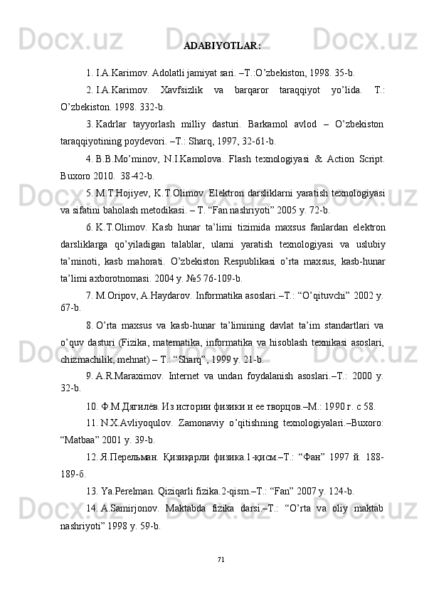 71ADA B I Y OTL AR :
1 .   I. A . K ar i m ov .  Ad ol a t l i   j a m i y at   sar i .   – T .:O ’ z b e k is t o n ,  1 9 9 8 .   3 5 - b.
2 . I. A . K ar i m ov .      X a v f si z l i k      v a      b ar q ar o r      t ara q qi y o t      y o ’ li d a.      T .:
O ’ z b e k i s to n .  1 9 9 8 .  3 3 2 - b.
3 .   K a d r l ar    t a y y o r l a s h    m illi y    d a s tu r i .    Bar k a m o l    a v l o d    –    O ’ z b e k is t o n
t ar a q q i y o t i n i n g   po y d e v o r i .  – T .: S h ar q ,   1 9 97 ,   3 2 - 6 1 - b.
4 . B.B . M o ’ m in o v ,   N .I .K a m ol o va .   F l a s h   t e x n ol o g i y a s i   &   A c t io n   Scr i pt .
B u xo r o   2 0 10 .   3 8 - 4 2 - b.
5 . M. T .H o j i y e v ,   K . T . O li m o v .   E l e k t r o n   d a r s l i kl a r n i   y ara ti s h   t e x n ol o g i y a s i
v a  s i f a t i n i   b a h ol a s h   m e to di k a s i .   –   T .   “ Fan   nash r i y oti ”   2 0 0 5   y .   7 2 - b.
6 .  K . T .O l i m ov .   K a s b   h u n ar   t a ’ li m i   ti z i m id a   m a xs u s   fa n l a r d a n   e l e k t r o n
d a r s l i k l a r g a   q o ’ y il a d ig a n   t a l a b l ar,   ul a r n i   y ara ti s h   t e x no l og i y a s i   v a   u s l ub i y
t a’ m in o ti ,   k a s b   m a h o r a ti .   O ’ z b e k i st o n   R e s pu b li k a s i   o ’ r t a   m a x su s ,   k a s b - h u n a r
t a ’ li m i   axbo r o tn o m a si .  2 0 0 4   y .   № 5   7 6 - 109 - b.
7 .   M. O r i po v ,   A .H a y d ar ov .   I n f o r m a t i k a   a s o sl ar i . – T . :   “ O ’ qi t uv c h i ”   20 0 2   y .
67 - b.
8 .   O ’ r t a   m a xs u s   v a   k a s b - h u n ar   t a ’ l i m in i n g   d a v l a t   t a ’ i m   st a n d a r t l ari   v a
o ’ q u v   d a s t u r i   (F i z i k a ,   m a t e m a tik a,   i n f o r m a t i k a   v a   h i so bl a s h   t e x ni k a s i   a so sl a r i ,
c h i z m ac hi l ik ,   m e hn a t )   –   T .:  “ S h ar q ”,  1 9 9 9   y .  21 - b.
9 .   A .R . Mara x i m ov .   I n t er n e t   v a   u n d an   f o y d a l a n is h   a s o s l a r i . – T . :   2 00 0   y .
32 - b .
10 .   Ф .М . Д я г и л ёв.   И з   и с т о р и и   ф и з и к и   и ее  т ворц о в .– M . :   1 9 9 0   г.   c  5 8 .
11 .   N . X . A vli y oq ul ov .    Z a m on a vi y     o ’ qi t i s h n i n g     t e xn o lo gi y a l a r i . – B u xo r o :
“ Ma tb a a ”  2 0 0 1   y .  39 - b .
12 .   Я. П е р ел ь ма н .   Қ и з и қа р л и   ф и з и к а . 1 - қ и с м. – T .:   “ Ф а н ”   1 9 9 7   й .   1 8 8 -
1 8 9 - б.
13 .   Y a.Pere l m a n .  Q i z i q a r l i   f i z ik a. 2 - q i s m . – T .:   “ Fa n ”   2 0 07   y .  124 - b.
14 .   A .S a m i r j on o v .    Ma kt a b d a    f i z i k a    d a r si . – T .:    “ O ’ r t a    v a    oli y    m a kt a b
n a s h r i y o t i ”  1 9 9 8   y .  59 - b.