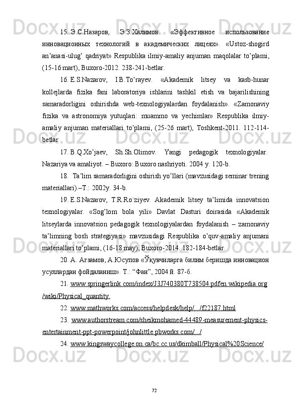 7215 . Э . С. Н аза ро в,        Э .З . Х алим о в.        « Эфф е кт и в н о е        и с п о ль з о ван и е
и н но в а ц и о н ны х   т е х н о л о г и й   в   ак а д е ми ч е с к и х   ли ц е я х » .   « U sto z - sh o g i r d
a n ’ a n a s i - u l u g ’   q a d r i y a t »   R e s pu b l i k a   i l m iy - a m a li y   a n j u m an   m a q o l a l ar   to ’ p l a m i ,
( 1 5 - 1 6   m ar t ),   B u x o r o - 2 01 2 .   2 3 8- 24 1 - b e t l a r.
16 .  E .S .N azar ov ,      I.B . T o ’ ra y e v .      «A k a d e m i k      l i t s ey      v a      k a s b - h u n ar
k o l l e j l a r d a   f i z i k a   f a n i   l a b o r a t o r i y a   is h l a r i n i   t a s hk i l   e t i s h   v a   b a j ar i li s hi n i n g
s a m ara do r l ig i n i   o shi r i sh d a   w e b - t e xn o log i y a l ar d a n   f o y d a l a n i s h » .   «Z a m on a v i y
f i z ik a   v a   a s t r o n o m i y a   y utu q l a r i :   m u a m mo   v a   y ec hi m l ar»   Re s pu b l i k a   i l m i y -
a m a li y   a n j u m an   m a t er i a l l ari   t o ’ pl a m i ,   ( 2 5 - 2 6   m ar t ),   To s h k e n t - 20 11 .   1 1 2 - 1 1 4 -
b e t l ar.
17 .   B. Q . X o ’ j ae v ,      S h .Sh. O li m ov .      Y a n g i      p e d a go g i k      t e x n olo gi y a l ar.
N azar i y a va   a m a li y ot .   –   B u xo r o :   B u x o r o   n a s h r i y o t i .  2 0 0 4   y .   12 0 - b.
18 .    T a ’ l i m  s a m ara do r l igi n i   o sh i r is h   y o ’ ll ari   ( m a v z u s i d a g i   s e m in ar   t r e n in g
m a t er i a l l ar i ) . – T .:   2 00 2 y .  34 - b.
19 .  E .S .N azar ov ,    T .R . R o ` z i y e v .    A k a d e m i k    l i t s ey    t a ’ li m id a    i nno v a ts i o n
t e xn o lo gi y a l ar.   « S o g ’ lo m   bol a   y ili »   D a vl a t   D a st u ri   d o i r a s i d a   «A k a d e m i k
l i t s e y l ar d a   i nn ov a t s io n   p e d a g o gi k   t e x n olo gi y a l a r d a n   f o y d a l a ni s h   –   za m on a vi y
t a ’ li m ni n g   b o s h   s t r a t e gi y a s i »   m a v z u s i d a g i   R e s pu b l i k a   o ’ q u v -a m a li y   a n j u m a n i
m a t er i a l l ari   to ’ p l a m i ,   ( 1 6 - 1 8   m a y ),   B uxo r o - 2 01 4 .  1 8 2 - 18 4 - b e t l a r.
20 .   А .   А гзамов,   А . Ю с у по в  « Ўқ у вчил а р га   б и л и м бери ш д а и н н о вац ио н
у с улл а рд ан   фой д ал а ни ш » .   Т . :   “ Ф а н ”,   2 0 0 4   й .   8 7 - б.
21 .   www    .   s   p        r   i   n        g   er    li    nk         .   c   o   m    /        ind         e   x        /   J        3   J   7        40    3        8   0        T    7        38    5        0   4        .   p   d        f   e   n        .   w    ik    ip         e   di         a   .   o        rg        
/        w    i   k        i   /        P    h        y   si         cal    _   q        u   a   n   t        i   t        y   .  
22 .   www    .        m    a   th         w    o        r   k   s        .c    o   m    /        acce    ss         /   h        e   l   pd         e   s   k        /   h        e   l        p   /        .   .   ./   f   2        21    87         .   ht         m    l  
23 .   www    .au    t        h   o        r   st         r   ea    m    .   c        o        m    /sh         e   ik         m    oh         a   m    e   d        -   4   4        48    9        -   m    ea    su         re    m    e   n        t        -   p   h        y   si         c   s        -  
e   n        t   er    t   a   i   n        m    e   n        t        -   pp    t-         pow    er    p        oi    n        t   /        jo    h        nl    i        t   t        l   e.    p   bw    o        r   k   s        .   c   o        m    /        .   .   ./  
24 .   www    .k    i        n   gs         w    a   y   c   o        l   l        e   g   e.o    n        .   c   a   /   b        c.cc    .   u        s/    d        k   i        m    b        a   ll    /        P    h        y   si         c   a   l        %    20         S    c   i   e   n        c   e   /   