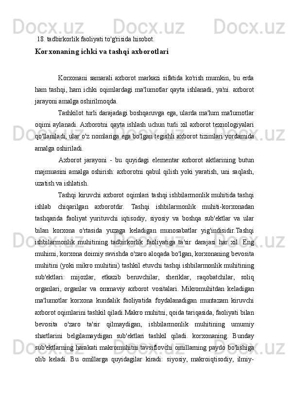   18. tadbirkorlik faoliyati to'g'risida hisobot.
Korxonaning ichki va tashqi axborotlari
  Korxonani   samarali   axborot   markazi   sifatida   ko'rish   mumkin,   bu   erda
ham   tashqi,   ham   ichki   oqimlardagi   ma'lumotlar   qayta   ishlanadi,   ya'ni.   axborot
jarayoni amalga oshirilmoqda.
  Tashkilot turli darajadagi boshqaruvga ega, ularda ma'lum ma'lumotlar
oqimi aylanadi. Axborotni qayta ishlash uchun turli xil axborot texnologiyalari
qo'llaniladi, ular o'z nomlariga ega bo'lgan tegishli axborot tizimlari yordamida
amalga oshiriladi.
  Axborot   jarayoni   -   bu   quyidagi   elementar   axborot   aktlarining   butun
majmuasini   amalga   oshirish:   axborotni   qabul   qilish   yoki   yaratish,   uni   saqlash,
uzatish va ishlatish.
  Tashqi kiruvchi axborot oqimlari tashqi ishbilarmonlik muhitida tashqi
ishlab   chiqarilgan   axborotdir.   Tashqi   ishbilarmonlik   muhiti-korxonadan
tashqarida   faoliyat   yurituvchi   iqtisodiy,   siyosiy   va   boshqa   sub'ektlar   va   ular
bilan   korxona   o'rtasida   yuzaga   keladigan   munosabatlar   yig'indisidir.Tashqi
ishbilarmonlik   muhitining   tadbirkorlik   faoliyatiga   ta'sir   darajasi   har   xil.   Eng
muhimi, korxona doimiy ravishda o'zaro aloqada bo'lgan, korxonaning bevosita
muhitini (yoki mikro muhitini) tashkil etuvchi tashqi ishbilarmonlik muhitining
sub'ektlari:   mijozlar,   etkazib   beruvchilar,   sheriklar,   raqobatchilar,   soliq
organlari,   organlar   va   ommaviy   axborot   vositalari.   Mikromuhitdan   keladigan
ma'lumotlar   korxona   kundalik   faoliyatida   foydalanadigan   muntazam   kiruvchi
axborot oqimlarini tashkil qiladi.Makro muhitni, qoida tariqasida, faoliyati bilan
bevosita   o'zaro   ta'sir   qilmaydigan,   ishbilarmonlik   muhitining   umumiy
shartlarini   belgilamaydigan   sub'ektlari   tashkil   qiladi.   korxonaning.   Bunday
sub'ektlarning harakati  makromuhitni tavsiflovchi omillarning paydo bo'lishiga
olib   keladi.   Bu   omillarga   quyidagilar   kiradi:   siyosiy,   makroiqtisodiy,   ilmiy- 