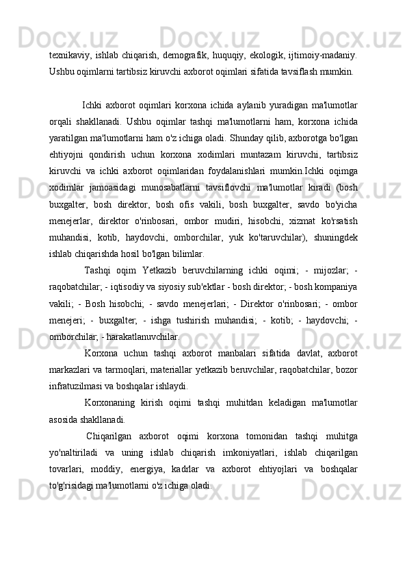 texnikaviy, ishlab  chiqarish,  demografik,  huquqiy, ekologik,  ijtimoiy-madaniy.
Ushbu oqimlarni tartibsiz kiruvchi axborot oqimlari sifatida tavsiflash mumkin. 
  Ichki   axborot   oqimlari   korxona   ichida   aylanib   yuradigan   ma'lumotlar
orqali   shakllanadi.   Ushbu   oqimlar   tashqi   ma'lumotlarni   ham,   korxona   ichida
yaratilgan ma'lumotlarni ham o'z ichiga oladi. Shunday qilib, axborotga bo'lgan
ehtiyojni   qondirish   uchun   korxona   xodimlari   muntazam   kiruvchi,   tartibsiz
kiruvchi   va   ichki   axborot   oqimlaridan   foydalanishlari   mumkin.Ichki   oqimga
xodimlar   jamoasidagi   munosabatlarni   tavsiflovchi   ma'lumotlar   kiradi   (bosh
buxgalter,   bosh   direktor,   bosh   ofis   vakili,   bosh   buxgalter,   savdo   bo'yicha
menejerlar,   direktor   o'rinbosari,   ombor   mudiri,   hisobchi,   xizmat   ko'rsatish
muhandisi,   kotib,   haydovchi,   omborchilar,   yuk   ko'taruvchilar),   shuningdek
ishlab chiqarishda hosil bo'lgan bilimlar. 
  Tashqi   oqim   Yetkazib   beruvchilarning   ichki   oqimi;   -   mijozlar;   -
raqobatchilar; - iqtisodiy va siyosiy sub'ektlar - bosh direktor; - bosh kompaniya
vakili;   -   Bosh   hisobchi;   -   savdo   menejerlari;   -   Direktor   o'rinbosari;   -   ombor
menejeri;   -   buxgalter;   -   ishga   tushirish   muhandisi;   -   kotib;   -   haydovchi;   -
omborchilar; - harakatlanuvchilar.
  Korxona   uchun   tashqi   axborot   manbalari   sifatida   davlat,   axborot
markazlari va tarmoqlari, materiallar yetkazib beruvchilar, raqobatchilar, bozor
infratuzilmasi va boshqalar ishlaydi.
  Korxonaning   kirish   oqimi   tashqi   muhitdan   keladigan   ma'lumotlar
asosida shakllanadi.
  Chiqarilgan   axborot   oqimi   korxona   tomonidan   tashqi   muhitga
yo'naltiriladi   va   uning   ishlab   chiqarish   imkoniyatlari,   ishlab   chiqarilgan
tovarlari,   moddiy,   energiya,   kadrlar   va   axborot   ehtiyojlari   va   boshqalar
to'g'risidagi ma'lumotlarni o'z ichiga oladi.