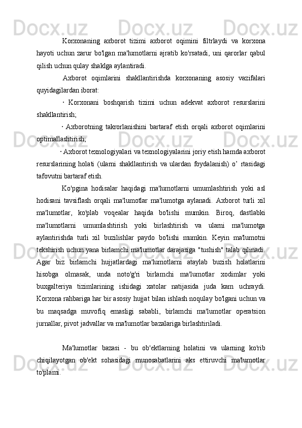 Korxonaning   axborot   tizimi   axborot   oqimini   filtrlaydi   va   korxona
hayoti   uchun   zarur   bo'lgan   ma'lumotlarni   ajratib   ko'rsatadi,   uni   qarorlar   qabul
qilish uchun qulay shaklga aylantiradi.
  Axborot   oqimlarini   shakllantirishda   korxonaning   asosiy   vazifalari
quyidagilardan iborat:
  ·   Korxonani   boshqarish   tizimi   uchun   adekvat   axborot   resurslarini
shakllantirish;
  ·   Axborotning   takrorlanishini   bartaraf   etish   orqali   axborot   oqimlarini
optimallashtirish;
  · Axborot texnologiyalari va texnologiyalarini joriy etish hamda axborot
resurslarining   holati   (ularni   shakllantirish   va   ulardan   foydalanish)   o’   rtasidagi
tafovutni bartaraf etish.
  Ko'pgina   hodisalar   haqidagi   ma'lumotlarni   umumlashtirish   yoki   asl
hodisani   tavsiflash   orqali   ma'lumotlar   ma'lumotga   aylanadi.   Axborot   turli   xil
ma'lumotlar,   ko'plab   voqealar   haqida   bo'lishi   mumkin.   Biroq,   dastlabki
ma'lumotlarni   umumlashtirish   yoki   birlashtirish   va   ularni   ma'lumotga
aylantirishda   turli   xil   buzilishlar   paydo   bo'lishi   mumkin.   Keyin   ma'lumotni
tekshirish uchun yana birlamchi ma'lumotlar darajasiga "tushish" talab qilinadi.
Agar   biz   birlamchi   hujjatlardagi   ma'lumotlarni   ataylab   buzish   holatlarini
hisobga   olmasak,   unda   noto'g'ri   birlamchi   ma'lumotlar   xodimlar   yoki
buxgalteriya   tizimlarining   ishidagi   xatolar   natijasida   juda   kam   uchraydi.
Korxona rahbariga har bir asosiy hujjat bilan ishlash noqulay bo'lgani uchun va
bu   maqsadga   muvofiq   emasligi   sababli,   birlamchi   ma'lumotlar   operatsion
jurnallar, pivot jadvallar va ma'lumotlar bazalariga birlashtiriladi. 
  Ma'lumotlar   bazasi   -   bu   ob'ektlarning   holatini   va   ularning   ko'rib
chiqilayotgan   ob'ekt   sohasidagi   munosabatlarini   aks   ettiruvchi   ma'lumotlar
to'plami.