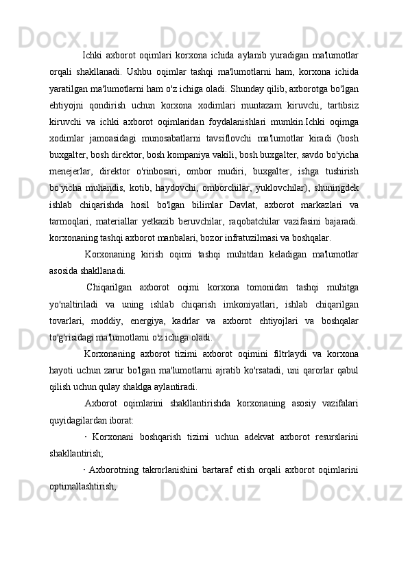 Ichki   axborot   oqimlari   korxona   ichida   aylanib   yuradigan   ma'lumotlar
orqali   shakllanadi.   Ushbu   oqimlar   tashqi   ma'lumotlarni   ham,   korxona   ichida
yaratilgan ma'lumotlarni ham o'z ichiga oladi. Shunday qilib, axborotga bo'lgan
ehtiyojni   qondirish   uchun   korxona   xodimlari   muntazam   kiruvchi,   tartibsiz
kiruvchi   va   ichki   axborot   oqimlaridan   foydalanishlari   mumkin.Ichki   oqimga
xodimlar   jamoasidagi   munosabatlarni   tavsiflovchi   ma'lumotlar   kiradi   (bosh
buxgalter, bosh direktor, bosh kompaniya vakili, bosh buxgalter, savdo bo'yicha
menejerlar,   direktor   o'rinbosari,   ombor   mudiri,   buxgalter,   ishga   tushirish
bo'yicha   muhandis,   kotib,   haydovchi,   omborchilar,   yuklovchilar),   shuningdek
ishlab   chiqarishda   hosil   bo'lgan   bilimlar   Davlat,   axborot   markazlari   va
tarmoqlari,   materiallar   yetkazib   beruvchilar,   raqobatchilar   vazifasini   bajaradi.
korxonaning tashqi axborot manbalari, bozor infratuzilmasi va boshqalar.
  Korxonaning   kirish   oqimi   tashqi   muhitdan   keladigan   ma'lumotlar
asosida shakllanadi.
  Chiqarilgan   axborot   oqimi   korxona   tomonidan   tashqi   muhitga
yo'naltiriladi   va   uning   ishlab   chiqarish   imkoniyatlari,   ishlab   chiqarilgan
tovarlari,   moddiy,   energiya,   kadrlar   va   axborot   ehtiyojlari   va   boshqalar
to'g'risidagi ma'lumotlarni o'z ichiga oladi.
  Korxonaning   axborot   tizimi   axborot   oqimini   filtrlaydi   va   korxona
hayoti   uchun   zarur   bo'lgan   ma'lumotlarni   ajratib   ko'rsatadi,   uni   qarorlar   qabul
qilish uchun qulay shaklga aylantiradi.
  Axborot   oqimlarini   shakllantirishda   korxonaning   asosiy   vazifalari
quyidagilardan iborat:
  ·   Korxonani   boshqarish   tizimi   uchun   adekvat   axborot   resurslarini
shakllantirish;
  ·   Axborotning   takrorlanishini   bartaraf   etish   orqali   axborot   oqimlarini
optimallashtirish;