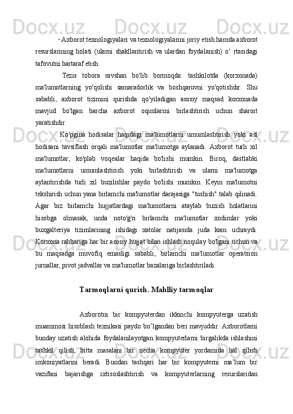   · Axborot texnologiyalari va texnologiyalarini joriy etish hamda axborot
resurslarining   holati   (ularni   shakllantirish   va   ulardan   foydalanish)   o’   rtasidagi
tafovutni bartaraf etish.
  Tezis   tobora   ravshan   bo'lib   bormoqda:   tashkilotda   (korxonada)
ma'lumotlarning   yo'qolishi   samaradorlik   va   boshqaruvni   yo'qotishdir.   Shu
sababli,   axborot   tizimini   qurishda   qo'yiladigan   asosiy   maqsad   korxonada
mavjud   bo'lgan   barcha   axborot   oqimlarini   birlashtirish   uchun   sharoit
yaratishdir.
  Ko'pgina   hodisalar   haqidagi   ma'lumotlarni   umumlashtirish   yoki   asl
hodisani   tavsiflash   orqali   ma'lumotlar   ma'lumotga   aylanadi.   Axborot   turli   xil
ma'lumotlar,   ko'plab   voqealar   haqida   bo'lishi   mumkin.   Biroq,   dastlabki
ma'lumotlarni   umumlashtirish   yoki   birlashtirish   va   ularni   ma'lumotga
aylantirishda   turli   xil   buzilishlar   paydo   bo'lishi   mumkin.   Keyin   ma'lumotni
tekshirish uchun yana birlamchi ma'lumotlar darajasiga "tushish" talab qilinadi.
Agar   biz   birlamchi   hujjatlardagi   ma'lumotlarni   ataylab   buzish   holatlarini
hisobga   olmasak,   unda   noto'g'ri   birlamchi   ma'lumotlar   xodimlar   yoki
buxgalteriya   tizimlarining   ishidagi   xatolar   natijasida   juda   kam   uchraydi.
Korxona rahbariga har bir asosiy hujjat bilan ishlash noqulay bo'lgani uchun va
bu   maqsadga   muvofiq   emasligi   sababli,   birlamchi   ma'lumotlar   operatsion
jurnallar, pivot jadvallar va ma'lumotlar bazalariga birlashtiriladi.
Tarmoqlarni qurish. Mahlliy tarmoqlar
    Axborotni   bir   kompyuterdan   ikkinchi   kompyuterga   uzatish
muammosi hisoblash texnikasi  paydo b о ’lgandan beri mavjuddir. Axborotlarni
bunday   uzatish   alohida   foydalanilayotgan   kompyuterlarni   birgalikda   ishlashini
tashkil   qilish,   bitta   masalani   bir   necha   kompyuter   yordamida   hal   qilish
imkoniyatlarini   beradi.   Bundan   tashqari   har   bir   kompyuterni   ma’lum   bir
vazifani   bajarishga   ixtisoslashtirish   va   kompyuterlarning   resurslaridan 