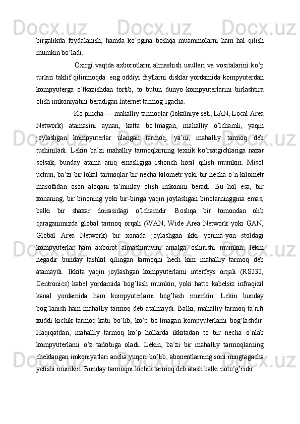 birgalikda   foydalanish,   hamda   k о ’pgina   boshqa   muammolarni   ham   hal   qilish
mumkin b о ’ladi.
  Oxirgi vaqtda axborotlarni almashish usullari va vositalarini k о ’p
turlari taklif qilinmoqda: eng oddiyi fayllarni disklar yordamida kompyuterdan
kompyuterga   о ’tkazishdan   tortib,   to   butun   dunyo   kompyuterlarini   birlashtira
olish imkoniyatini beradigan Internet tarmog’igacha.
  K о ’pincha ― mahalliy tarmoqlar (lokalniye seti, LAN, Local Area
Network)   atamasini   aynan,   katta   b о ’lmagan,   mahalliy   о ’lchamli,   yaqin
joylashgan   kompyuterlar   ulangan   tarmoq,   ya’ni,   mahalliy   tarmoq   deb
tushiniladi.   Lekin   ba’zi   mahalliy   tarmoqlarning   texnik   k о ’rsatgichlariga   nazar
solsak,   bunday   atama   aniq   emasligiga   ishonch   hosil   qilish   mumkin.   Misol
uchun, ba’zi bir lokal tarmoqlar bir necha kilometr yoki bir necha   о ’n kilometr
masofadan   oson   aloqani   ta’minlay   olish   imkonini   beradi.   Bu   hol   esa,   bir
xonaning, bir  binoning  yoki  bir-biriga yaqin  joylashgan  binolarninggina  emas,
balki   bir   shaxar   doirasidagi   о ’lchamdir.   Boshqa   bir   tomondan   olib
qaraganimizda   global   tarmoq   orqali   (WAN,   Wide   Area   Network   yoki   GAN,
Global   Area   Network)   bir   xonada   joylashgan   ikki   yonma-yon   stoldagi
kompyuterlar   ham   axborot   almashinuvini   amalga   oshirishi   mumkin,   lekin
negadir   bunday   tashkil   qilingan   tarmoqni   hech   kim   mahalliy   tarmoq   deb
atamaydi.   Ikkita   yaqin   joylashgan   kompyuterlarni   interfeys   orqali   (RS232,
Centronics)   kabel   yordamida   bog’lash   mumkin,   yoki   hatto   kabelsiz   infraqizil
kanal   yordamida   ham   kompyuterlarni   bog’lash   mumkin.   Lekin   bunday
bog’lanish   ham   mahalliy   tarmoq   deb   atalmaydi.   Balki,   mahalliy   tarmoq   ta’rifi
xuddi   kichik   tarmoq   kabi   b о ’lib,   k о ’p   b о ’lmagan   kompyuterlarni   bog’lashdir.
Haqiqatdan,   mahalliy   tarmoq   k о ’p   hollarda   ikkitadan   to   bir   necha   о ’nlab
kompyuterlarni   о ’z   tarkibiga   oladi.   Lekin,   ba’zi   bir   mahalliy   tarmoqlarning
cheklangan imkoniyatlari ancha yuqori b о ’lib, abonentlarning soni mingtagacha
yetishi mumkin. Bunday tarmoqni kichik tarmoq deb atash balki not о ’g’ridir. 