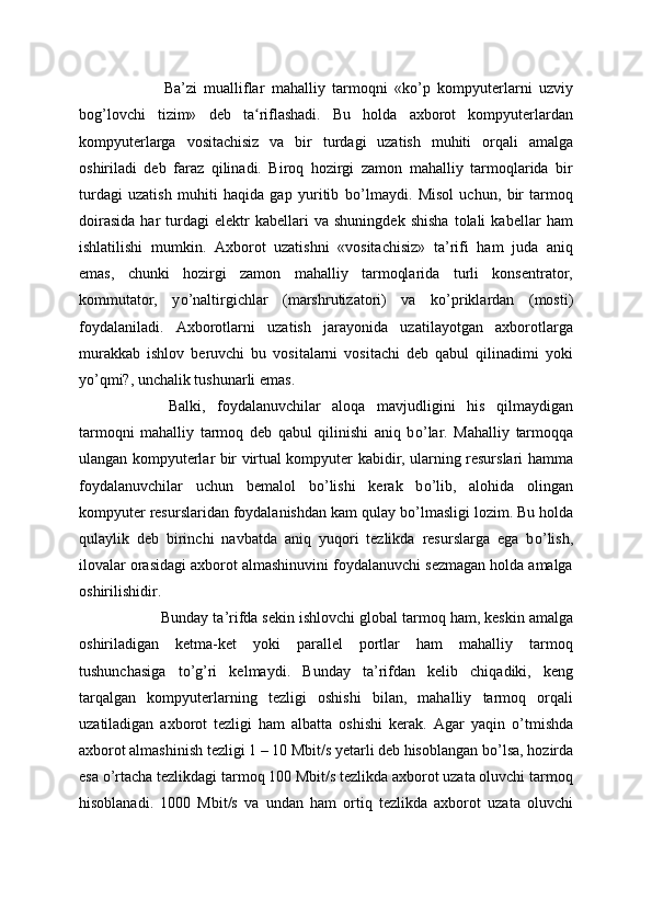   Ba’zi   mualliflar   mahalliy   tarmoqni   «k о ’p   kompyuterlarni   uzviy
bog’lovchi   tizim»   deb   ta riflashadi.   Bu   holda   axborot   kompyuterlardanʻ
kompyuterlarga   vositachisiz   va   bir   turdagi   uzatish   muhiti   orqali   amalga
oshiriladi   deb   faraz   qilinadi.   Biroq   hozirgi   zamon   mahalliy   tarmoqlarida   bir
turdagi   uzatish   muhiti   haqida   gap   yuritib   b о ’lmaydi.   Misol   uchun,   bir   tarmoq
doirasida   har   turdagi   elektr   kabellari   va   shuningdek   shisha   tolali   kabellar   ham
ishlatilishi   mumkin.   Axborot   uzatishni   «vositachisiz»   ta’rifi   ham   juda   aniq
emas,   chunki   hozirgi   zamon   mahalliy   tarmoqlarida   turli   konsentrator,
kommutator,   y о ’naltirgichlar   (marshrutizatori)   va   k о ’priklardan   (mosti)
foydalaniladi.   Axborotlarni   uzatish   jarayonida   uzatilayotgan   axborotlarga
murakkab   ishlov   beruvchi   bu   vositalarni   vositachi   deb   qabul   qilinadimi   yoki
y о ’qmi?, unchalik tushunarli emas.
  Balki,   foydalanuvchilar   aloqa   mavjudligini   his   qilmaydigan
tarmoqni   mahalliy   tarmoq   deb   qabul   qilinishi   aniq   b о ’lar.   Mahalliy   tarmoqqa
ulangan kompyuterlar bir virtual kompyuter kabidir, ularning resurslari hamma
foydalanuvchilar   uchun   bemalol   b о ’lishi   kerak   b о ’lib,   alohida   olingan
kompyuter resurslaridan foydalanishdan kam qulay b о ’lmasligi lozim. Bu holda
qulaylik   deb   birinchi   navbatda   aniq   yuqori   tezlikda   resurslarga   ega   b о ’lish,
ilovalar orasidagi axborot almashinuvini foydalanuvchi sezmagan holda amalga
oshirilishidir.
  Bunday ta’rifda sekin ishlovchi global tarmoq ham, keskin amalga
oshiriladigan   ketma-ket   yoki   parallel   portlar   ham   mahalliy   tarmoq
tushunchasiga   t о ’g’ri   kelmaydi.   Bunday   ta’rifdan   kelib   chiqadiki,   keng
tarqalgan   kompyuterlarning   tezligi   oshishi   bilan,   mahalliy   tarmoq   orqali
uzatiladigan   axborot   tezligi   ham   albatta   oshishi   kerak.   Agar   yaqin   о ’tmishda
axborot almashinish tezligi 1 – 10 Mbit/s yetarli deb hisoblangan b о ’lsa, hozirda
esa  о ’rtacha tezlikdagi tarmoq 100 Mbit/s tezlikda axborot uzata oluvchi tarmoq
hisoblanadi.   1000   Mbit/s   va   undan   ham   ortiq   tezlikda   axborot   uzata   oluvchi 