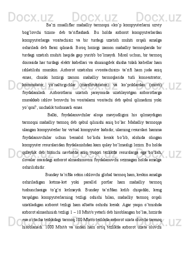 Ba’zi   mualliflar   mahalliy   tarmoqni   «k о ’p   kompyuterlarni   uzviy
bog’lovchi   tizim»   deb   ta riflashadi.   Bu   holda   axborot   kompyuterlardanʻ
kompyuterlarga   vositachisiz   va   bir   turdagi   uzatish   muhiti   orqali   amalga
oshiriladi   deb   faraz   qilinadi.   Biroq   hozirgi   zamon   mahalliy   tarmoqlarida   bir
turdagi   uzatish   muhiti   haqida   gap   yuritib   b о ’lmaydi.   Misol   uchun,   bir   tarmoq
doirasida   har   turdagi   elektr   kabellari   va   shuningdek   shisha   tolali   kabellar   ham
ishlatilishi   mumkin.   Axborot   uzatishni   «vositachisiz»   ta’rifi   ham   juda   aniq
emas,   chunki   hozirgi   zamon   mahalliy   tarmoqlarida   turli   konsentrator,
kommutator,   y о ’naltirgichlar   (marshrutizatori)   va   k о ’priklardan   (mosti)
foydalaniladi.   Axborotlarni   uzatish   jarayonida   uzatilayotgan   axborotlarga
murakkab   ishlov   beruvchi   bu   vositalarni   vositachi   deb   qabul   qilinadimi   yoki
y о ’qmi?, unchalik tushunarli emas.
  Balki,   foydalanuvchilar   aloqa   mavjudligini   his   qilmaydigan
tarmoqni   mahalliy   tarmoq   deb   qabul   qilinishi   aniq   b о ’lar.   Mahalliy   tarmoqqa
ulangan kompyuterlar bir virtual kompyuter kabidir, ularning resurslari hamma
foydalanuvchilar   uchun   bemalol   b о ’lishi   kerak   b о ’lib,   alohida   olingan
kompyuter resurslaridan foydalanishdan kam qulay b о ’lmasligi lozim. Bu holda
qulaylik   deb   birinchi   navbatda   aniq   yuqori   tezlikda   resurslarga   ega   b о ’lish,
ilovalar orasidagi axborot almashinuvini foydalanuvchi sezmagan holda amalga
oshirilishidir.
  Bunday ta’rifda sekin ishlovchi global tarmoq ham, keskin amalga
oshiriladigan   ketma-ket   yoki   parallel   portlar   ham   mahalliy   tarmoq
tushunchasiga   t о ’g’ri   kelmaydi.   Bunday   ta’rifdan   kelib   chiqadiki,   keng
tarqalgan   kompyuterlarning   tezligi   oshishi   bilan,   mahalliy   tarmoq   orqali
uzatiladigan   axborot   tezligi   ham   albatta   oshishi   kerak.   Agar   yaqin   о ’tmishda
axborot almashinish tezligi 1 – 10 Mbit/s yetarli deb hisoblangan b о ’lsa, hozirda
esa  о ’rtacha tezlikdagi tarmoq 100 Mbit/s tezlikda axborot uzata oluvchi tarmoq
hisoblanadi.   1000   Mbit/s   va   undan   ham   ortiq   tezlikda   axborot   uzata   oluvchi