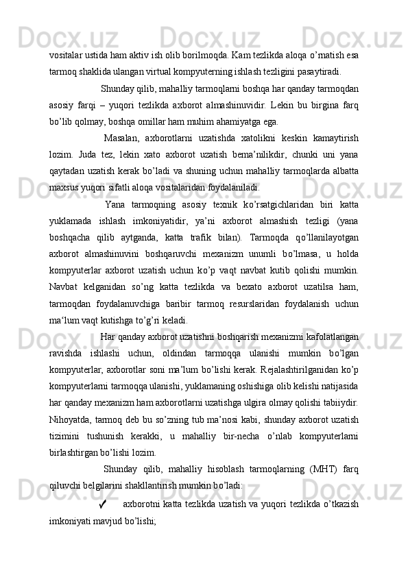 vositalar ustida ham aktiv ish olib borilmoqda. Kam tezlikda aloqa  о ’rnatish esa
tarmoq shaklida ulangan virtual kompyuterning ishlash tezligini pasaytiradi.
  Shunday qilib, mahalliy tarmoqlarni boshqa har qanday tarmoqdan
asosiy   farqi   –   yuqori   tezlikda   axborot   almashinuvidir.   Lekin   bu   birgina   farq
b о ’lib qolmay, boshqa omillar ham muhim ahamiyatga ega.
  Masalan,   axborotlarni   uzatishda   xatolikni   keskin   kamaytirish
lozim.   Juda   tez,   lekin   xato   axborot   uzatish   bema’nilikdir,   chunki   uni   yana
qaytadan  uzatish  kerak b о ’ladi   va  shuning uchun  mahalliy  tarmoqlarda  albatta
maxsus yuqori sifatli aloqa vositalaridan foydalaniladi.
  Yana   tarmoqning   asosiy   texnik   k о ’rsatgichlaridan   biri   katta
yuklamada   ishlash   imkoniyatidir,   ya’ni   axborot   almashish   tezligi   (yana
boshqacha   qilib   aytganda,   katta   trafik   bilan).   Tarmoqda   q о ’llanilayotgan
axborot   almashinuvini   boshqaruvchi   mexanizm   unumli   b о ’lmasa,   u   holda
kompyuterlar   axborot   uzatish   uchun   k о ’p   vaqt   navbat   kutib   qolishi   mumkin.
Navbat   kelganidan   s о ’ng   katta   tezlikda   va   bexato   axborot   uzatilsa   ham,
tarmoqdan   foydalanuvchiga   baribir   tarmoq   resurslaridan   foydalanish   uchun
ma lum vaqt kutishga tʻ о ’g’ri keladi.
  Har qanday axborot uzatishni boshqarish mexanizmi kafolatlangan
ravishda   ishlashi   uchun,   oldindan   tarmoqqa   ulanishi   mumkin   b о ’lgan
kompyuterlar, axborotlar soni ma’lum b о ’lishi kerak. Rejalashtirilganidan k о ’p
kompyuterlarni tarmoqqa ulanishi, yuklamaning oshishiga olib kelishi natijasida
har qanday mexanizm ham axborotlarni uzatishga ulgira olmay qolishi tabiiydir.
Nihoyatda, tarmoq deb bu s о ’zning tub ma’nosi kabi, shunday axborot uzatish
tizimini   tushunish   kerakki,   u   mahalliy   bir-necha   о ’nlab   kompyuterlarni
birlashtirgan b о ’lishi lozim.
  Shunday   qilib,   mahalliy   hisoblash   tarmoqlarning   (MHT)   farq
qiluvchi belgilarini shakllantirish mumkin b о ’ladi:
✓ axborotni katta tezlikda uzatish va yuqori tezlikda   о ’tkazish
imkoniyati mavjud b о ’lishi; 