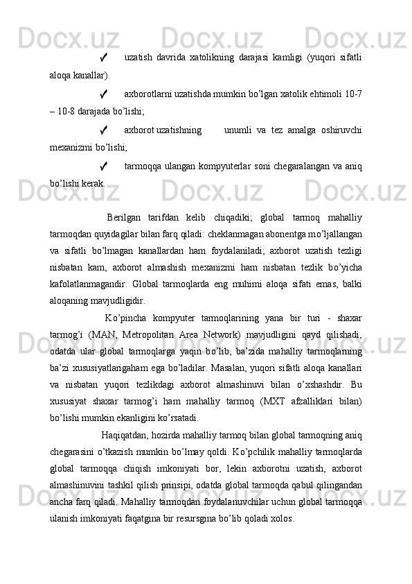 ✓ uzatish   davrida   xatolikning   darajasi   kamligi   (yuqori   sifatli
aloqa kanallar).
✓ axborotlarni uzatishda mumkin b о ’lgan xatolik ehtimoli 10-7
– 10-8 darajada b о ’lishi;
✓ axborot uzatishning unumli   va   tez   amalga   oshiruvchi
mexanizmi b о ’lishi;
✓ tarmoqqa ulangan kompyuterlar  soni chegaralangan va aniq
b о ’lishi kerak.
  Berilgan   tarifdan   kelib   chiqadiki;   global   tarmoq   mahalliy
tarmoqdan quyidagilar bilan farq qiladi: cheklanmagan abonentga m о ’ljallangan
va   sifatli   b о ’lmagan   kanallardan   ham   foydalaniladi;   axborot   uzatish   tezligi
nisbatan   kam,   axborot   almashish   mexanizmi   ham   nisbatan   tezlik   b о ’yicha
kafolatlanmagandir.   Global   tarmoqlarda   eng   muhimi   aloqa   sifati   emas,   balki
aloqaning mavjudligidir.
  K о ’pincha   kompyuter   tarmoqlarining   yana   bir   turi   -   shaxar
tarmog’i   (MAN,   Metropolitan   Area   Network)   mavjudligini   qayd   qilishadi,
odatda   ular   global   tarmoqlarga   yaqin   b о ’lib,   ba’zida   mahalliy   tarmoqlarning
ba’zi xususiyatlarigaham  ega b о ’ladilar. Masalan,  yuqori sifatli aloqa kanallari
va   nisbatan   yuqori   tezlikdagi   axborot   almashinuvi   bilan   о ’xshashdir.   Bu
xususiyat   shaxar   tarmog’i   ham   mahalliy   tarmoq   (MXT   afzalliklari   bilan)
b о ’lishi mumkin ekanligini k о ’rsatadi.
  Haqiqatdan, hozirda mahalliy tarmoq bilan global tarmoqning aniq
chegarasini   о ’tkazish mumkin b о ’lmay qoldi. K о ’pchilik mahalliy tarmoqlarda
global   tarmoqqa   chiqish   imkoniyati   bor,   lekin   axborotni   uzatish,   axborot
almashinuvini tashkil qilish prinsipi, odatda global tarmoqda qabul qilingandan
ancha farq qiladi. Mahalliy tarmoqdan foydalanuvchilar uchun global tarmoqqa
ulanish imkoniyati faqatgina bir resursgina b о ’lib qoladi xolos.