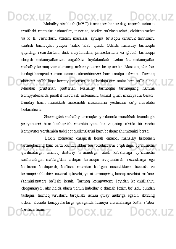   Mahalliy hisoblash (MHT) tarmoqdan har turdagi raqamli axborot
uzatilishi   mumkin:   axborotlar,   tasvirlar,   telefon   s о ’zlashuvlari,   elektron   xatlar
va   x.   k.   Tasvirlarni   uzatish   masalasi,   ayniqsa   t о ’laqon   dinamik   tasvirlarni
uzatish   tarmoqdan   yuqori   tezlik   talab   qiladi.   Odatda   mahalliy   tarmoqda
quyidagi   resurslardan;   disk   maydonidan,   printerlaridan   va   global   tarmoqqa
chiqish   imkoniyatlaridan   birgalikda   foydalaniladi.   Lekin   bu   imkoniyatlar
mahalliy   tarmoq   vositalarining   imkoniyatlarini   bir   qismidir.   Masalan,   ular   har
turdagi   kompyuterlararo   axborot   almashinuvini   ham   amalga   oshiradi.   Tarmoq
abonenti b о ’lib faqat kompyuter emas, balki boshqa qurilmalar ham b о ’la oladi.
Masalan   printerlar,   plotterlar.   Mahalliy   tarmoqlar   tarmoqning   hamma
kompyuterlarida parallel hisoblash sistemasini tashkil qilish imoniyatini beradi.
Bunday   tizim   murakkab   matematik   masalalarni   yechishni   k о ’p   marotaba
tezlashtiradi.
  Shuningdek   mahalliy   tarmoqlar   yordamida   murakkab   texnologik
jarayonlarni   ham   boshqarish   mumkin   yoki   bir   vaqtning   о ’zida   bir   necha
kompyuter yordamida tadqiqot qurilmalarini ham boshqarish imkonini beradi.
  Lekin   xotiradan   chaqirish   kerak   emaski,   mahalliy   hisoblash
tarmoqlarning ham  ba’zi kamchiliklari  bor. Xodimlarni   о ’qitishga, q о ’shimcha
qurilmalarga,   tarmoq   dasturiy   ta’minotiga,   ulash   kabellariga   q о ’shimcha
sarflanadigan   mablag’dan   tashqari   tarmoqni   rivojlantirish,   resurslariga   ega
b о ’lishni   boshqarish,   b о ’lishi   mumkin   b о ’lgan   nosozliklarni   tuzatish   va
tarmoqni  ishlashini  nazorat  qiluvchi, ya’ni tarmoqning boshqaruvchisi  ma’mur
(administrator)   b о ’lishi   kerak.   Tarmoq   kompyuterni   joyidan   k о ’chirilishini
chegaralaydi,   aks   holda   ulash   uchun   kabellar   о ’tkazish   lozim   b о ’ladi,   bundan
tashqari,   tarmoq   viruslarni   tarqalishi   uchun   qulay   muhitga   egadir,   shuning
uchun   alohida   kompyuterlarga   qaraganda   himoya   masalalariga   katta   e tiborʻ
berilishi lozim. 