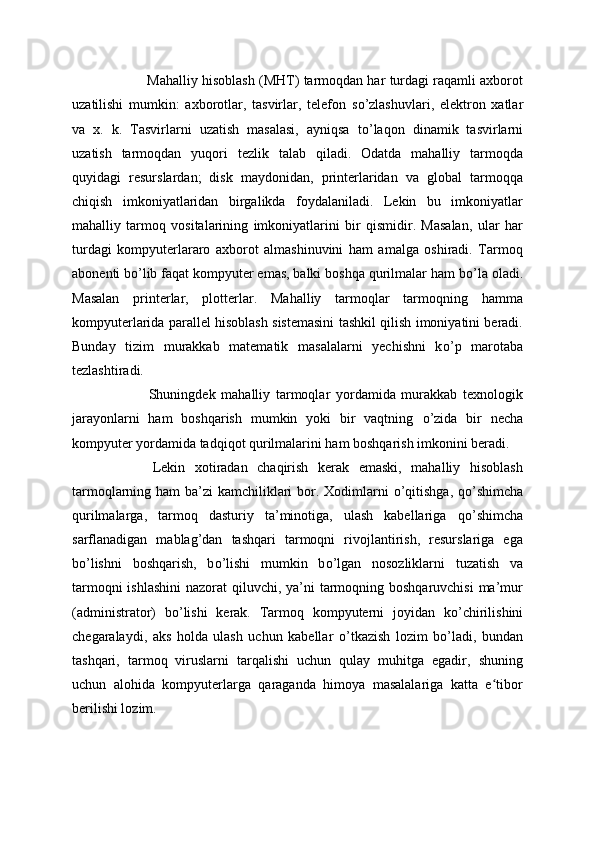 Mahalliy hisoblash (MHT) tarmoqdan har turdagi raqamli axborot
uzatilishi   mumkin:   axborotlar,   tasvirlar,   telefon   s о ’zlashuvlari,   elektron   xatlar
va   x.   k.   Tasvirlarni   uzatish   masalasi,   ayniqsa   t о ’laqon   dinamik   tasvirlarni
uzatish   tarmoqdan   yuqori   tezlik   talab   qiladi.   Odatda   mahalliy   tarmoqda
quyidagi   resurslardan;   disk   maydonidan,   printerlaridan   va   global   tarmoqqa
chiqish   imkoniyatlaridan   birgalikda   foydalaniladi.   Lekin   bu   imkoniyatlar
mahalliy   tarmoq   vositalarining   imkoniyatlarini   bir   qismidir.   Masalan,   ular   har
turdagi   kompyuterlararo   axborot   almashinuvini   ham   amalga   oshiradi.   Tarmoq
abonenti b о ’lib faqat kompyuter emas, balki boshqa qurilmalar ham b о ’la oladi.
Masalan   printerlar,   plotterlar.   Mahalliy   tarmoqlar   tarmoqning   hamma
kompyuterlarida parallel hisoblash sistemasini tashkil qilish imoniyatini beradi.
Bunday   tizim   murakkab   matematik   masalalarni   yechishni   k о ’p   marotaba
tezlashtiradi.
  Shuningdek   mahalliy   tarmoqlar   yordamida   murakkab   texnologik
jarayonlarni   ham   boshqarish   mumkin   yoki   bir   vaqtning   о ’zida   bir   necha
kompyuter yordamida tadqiqot qurilmalarini ham boshqarish imkonini beradi.
  Lekin   xotiradan   chaqirish   kerak   emaski,   mahalliy   hisoblash
tarmoqlarning ham  ba’zi kamchiliklari  bor. Xodimlarni   о ’qitishga, q о ’shimcha
qurilmalarga,   tarmoq   dasturiy   ta’minotiga,   ulash   kabellariga   q о ’shimcha
sarflanadigan   mablag’dan   tashqari   tarmoqni   rivojlantirish,   resurslariga   ega
b о ’lishni   boshqarish,   b о ’lishi   mumkin   b о ’lgan   nosozliklarni   tuzatish   va
tarmoqni  ishlashini  nazorat  qiluvchi, ya’ni tarmoqning boshqaruvchisi  ma’mur
(administrator)   b о ’lishi   kerak.   Tarmoq   kompyuterni   joyidan   k о ’chirilishini
chegaralaydi,   aks   holda   ulash   uchun   kabellar   о ’tkazish   lozim   b о ’ladi,   bundan
tashqari,   tarmoq   viruslarni   tarqalishi   uchun   qulay   muhitga   egadir,   shuning
uchun   alohida   kompyuterlarga   qaraganda   himoya   masalalariga   katta   e tiborʻ
berilishi lozim.