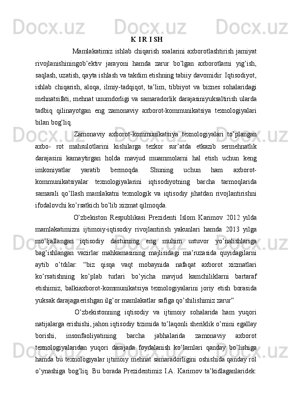   K I R I SH
  Mamlakatimiz  ishlab  chiqarish  soalarini  axborotlashtirish  jamiyat
rivojlanishiningob’ektiv   jarayoni   hamda   zarur   bo’lgan   axborotlarni   yig’ish,
saqlash, uzatish, qayta ishlash va takdim etishning tabiiy davomidir. Iqtisodiyot,
ishlab   chiqarish,   aloqa,   ilmiy-tadqiqot,   ta’lim,   tibbiyot   va   biznes   sohalaridagi
mehnatsifati, mehnat unumdorligi va samaradorlik darajasiniyuksaltirish ularda
tadbiq   qilinayotgan   eng   zamonaviy   axborot-kommunikatsiya   texnologiyalari
bilan bog’liq. 
  Zamonaviy   axborot-kommunikatsiya   texnologiyalari   to’plangan
axbo-   rot   mahsulotlarini   kishilarga   tezkor   sur’atda   etkazib   sermehnatlik
darajasini   kamaytirgan   holda   mavjud   muammolarni   hal   etish   uchun   keng
imkoniyatlar   yaratib   bermoqda.   Shuning   uchun   ham   axborot-
kommunikatsiyalar   texnologiyalarini   iqtisodiyotning   barcha   tarmoqlarida
samarali   qo’llash   mamlakatni   texnologik   va   iqtisodiy   jihatdan   rivojlantirishni
ifodalovchi ko’rsatkich bo’lib xizmat qilmoqda. 
  O’zbekiston   Respublikasi   Prezidenti   Islom   Karimov   2012   yilda
mamlakatimizni   ijtimoiy-iqtisodiy   rivojlantirish   yakunlari   hamda   2013   yilga
mo’ljallangan   iqtisodiy   dasturning   eng   muhim   ustuvor   yo’nalishlariga
bag’ishlangan   vazirlar   mahkamasining   majlisidagi   ma’ruzasida   quyidagilarni
aytib   o’tdilar:   “biz   qisqa   vaqt   mobaynida   nafaqat   axborot   xizmatlari
ko’rsatishning   ko’plab   turlari   bo’yicha   mavjud   kamchiliklarni   bartaraf
etishimiz,   balkiaxborot-kommunikatsiya   texnologiyalarini   joriy   etish   borasida
yuksak darajagaerishgan ilg’or mamlakatlar safiga qo’shilishimiz zarur”
  O’zbekistonning   iqtisodiy   va   ijtimoiy   sohalarida   ham   yuqori
natijalarga erishishi, jahon iqtisodiy tizimida to’laqonli sheriklik o’rnini egallay
borishi,   insonfaoliyatining   barcha   jabhalarida   zamonaviy   axborot
texnologiyalaridan   yuqori   darajada   foydalanish   ko’lamlari   qanday   bo’lishiga
hamda bu texnologiyalar ijtimoiy mehnat samaradorligini oshishida qanday rol
o’ynashiga   bog’liq.   Bu   borada   Prezidentimiz   I.A.   Karimov   ta’kidlaganlaridek: 