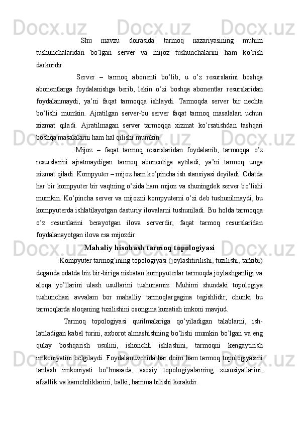   Shu   mavzu   doirasida   tarmoq   nazariyasining   muhim
tushunchalaridan   b о ’lgan   server   va   mijoz   tushunchalarini   ham   k о ’rish
darkordir.
  Server   –   tarmoq   abonenti   b о ’lib,   u   о ’z   resurslarini   boshqa
abonentlarga   foydalanishga   berib,   lekin   о ’zi   boshqa   abonentlar   resurslaridan
foydalanmaydi,   ya’ni   faqat   tarmoqqa   ishlaydi.   Tarmoqda   server   bir   nechta
b о ’lishi   mumkin.   Ajratilgan   server-bu   server   faqat   tarmoq   masalalari   uchun
xizmat   qiladi.   Ajratilmagan   server   tarmoqqa   xizmat   k о ’rsatishdan   tashqari
boshqa masalalarni ham hal qilishi mumkin.
  Mijoz   –   faqat   tarmoq   resurslaridan   foydalanib,   tarmoqqa   о ’z
resurslarini   ajratmaydigan   tarmoq   abonentiga   aytiladi,   ya’ni   tarmoq   unga
xizmat qiladi. Kompyuter – mijoz ham k о ’pincha ish stansiyasi deyiladi. Odatda
har bir kompyuter bir vaqtning   о ’zida ham mijoz va shuningdek server b о ’lishi
mumkin. K о ’pincha server va mijozni kompyuterni   о ’zi deb tushunilmaydi, bu
kompyuterda ishlatilayotgan dasturiy ilovalarni tushuniladi. Bu holda tarmoqqa
о ’z   resurslarini   berayotgan   ilova   serverdir,   faqat   tarmoq   resurslaridan
foydalanayotgan ilova esa mijozdir.
Mahaliy hisobash tarmoq topologiyasi
  Kompyuter tarmog’ining topologiyasi (joylashtirilishi, tuzilishi, tarkibi)
deganda odatda biz bir-biriga nisbatan kompyuterlar tarmoqda joylashganligi va
aloqa   y о ’llarini   ulash   usullarini   tushunamiz.   Muhimi   shundaki   topologiya
tushunchasi   avvalam   bor   mahalliy   tarmoqlargagina   tegishlidir,   chunki   bu
tarmoqlarda aloqaning tuzilishini osongina kuzatish imkoni mavjud.
  Tarmoq   topologiyasi   qurilmalariga   q о ’yiladigan   talablarni,   ish-
latiladigan kabel turini, axborot almashishning b о ’lishi mumkin b о ’lgan va eng
qulay   boshqarish   usulini,   ishonchli   ishlashini,   tarmoqni   kengaytirish
imkoniyatini belgilaydi. Foydalanuvchida har doim ham tarmoq topologiyasini
tanlash   imkoniyati   b о ’lmasada,   asosiy   topologiyalarning   xususiyatlarini,
afzallik va kamchiliklarini, balki, hamma bilishi kerakdir. 