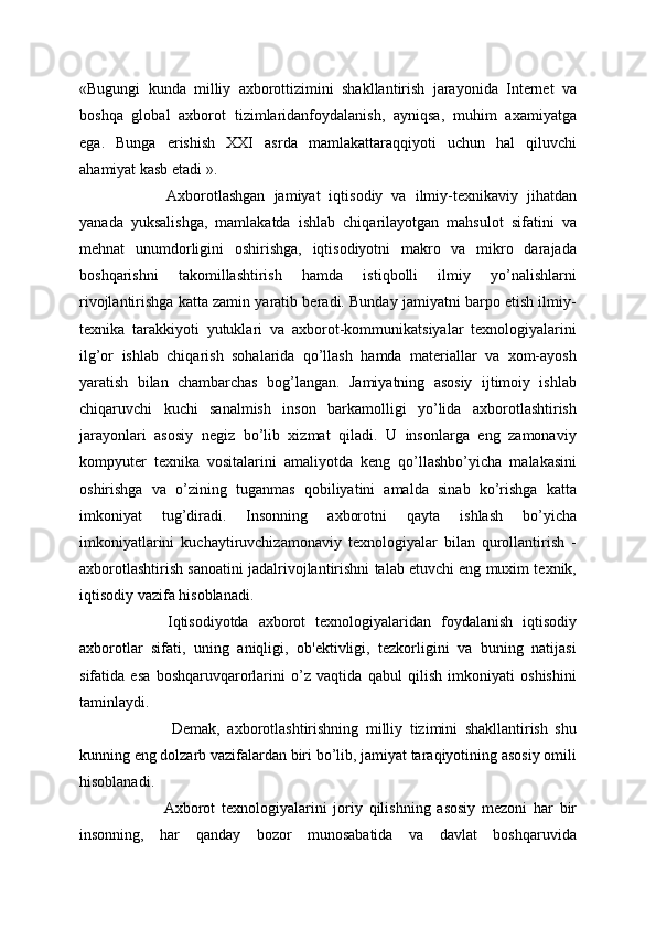 «Bugungi   kunda   milliy   axborottizimini   shakllantirish   jarayonida   Internet   va
boshqa   global   axborot   tizimlaridanfoydalanish,   ayniqsa,   muhim   axamiyatga
ega.   Bunga   erishish   XXI   asrda   mamlakattaraqqiyoti   uchun   hal   qiluvchi
ahamiyat kasb etadi ».
  Axborotlashgan   jamiyat   iqtisodiy   va   ilmiy-texnikaviy   jihatdan
yanada   yuksalishga,   mamlakatda   ishlab   chiqarilayotgan   mahsulot   sifatini   va
mehnat   unumdorligini   oshirishga,   iqtisodiyotni   makro   va   mikro   darajada
boshqarishni   takomillashtirish   hamda   istiqbolli   ilmiy   yo’nalishlarni
rivojlantirishga katta zamin yaratib beradi. Bunday jamiyatni barpo etish ilmiy-
texnika   tarakkiyoti   yutuklari   va   axborot-kommunikatsiyalar   texnologiyalarini
ilg’or   ishlab   chiqarish   sohalarida   qo’llash   hamda   materiallar   va   xom-ayosh
yaratish   bilan   chambarchas   bog’langan.   Jamiyatning   asosiy   ijtimoiy   ishlab
chiqaruvchi   kuchi   sanalmish   inson   barkamolligi   yo’lida   axborotlashtirish
jarayonlari   asosiy   negiz   bo’lib   xizmat   qiladi.   U   insonlarga   eng   zamonaviy
kompyuter   texnika   vositalarini   amaliyotda   keng   qo’llashbo’yicha   malakasini
oshirishga   va   o’zining   tuganmas   qobiliyatini   amalda   sinab   ko’rishga   katta
imkoniyat   tug’diradi.   Insonning   axborotni   qayta   ishlash   bo’yicha
imkoniyatlarini   kuchaytiruvchizamonaviy   texnologiyalar   bilan   qurollantirish   -
axborotlashtirish sanoatini jadalrivojlantirishni talab etuvchi eng muxim texnik,
iqtisodiy vazifa hisoblanadi. 
  Iqtisodiyotda   axborot   texnologiyalaridan   foydalanish   iqtisodiy
axborotlar   sifati,   uning   aniqligi,   ob'ektivligi,   tezkorligini   va   buning   natijasi
sifatida   esa   boshqaruvqarorlarini   o’z   vaqtida   qabul   qilish   imkoniyati   oshishini
taminlaydi.
    Demak,   axborotlashtirishning   milliy   tizimini   shakllantirish   shu
kunning eng dolzarb vazifalardan biri bo’lib, jamiyat taraqiyotining asosiy omili
hisoblanadi.
  Axborot   texnologiyalarini   joriy   qilishning   asosiy   mezoni   har   bir
insonning,   har   qanday   bozor   munosabatida   va   davlat   boshqaruvida 