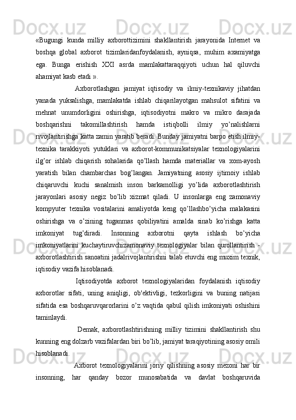«Bugungi   kunda   milliy   axborottizimini   shakllantirish   jarayonida   Internet   va
boshqa   global   axborot   tizimlaridanfoydalanish,   ayniqsa,   muhim   axamiyatga
ega.   Bunga   erishish   XXI   asrda   mamlakattaraqqiyoti   uchun   hal   qiluvchi
ahamiyat kasb etadi ».
  Axborotlashgan   jamiyat   iqtisodiy   va   ilmiy-texnikaviy   jihatdan
yanada   yuksalishga,   mamlakatda   ishlab   chiqarilayotgan   mahsulot   sifatini   va
mehnat   unumdorligini   oshirishga,   iqtisodiyotni   makro   va   mikro   darajada
boshqarishni   takomillashtirish   hamda   istiqbolli   ilmiy   yo’nalishlarni
rivojlantirishga katta zamin yaratib beradi. Bunday jamiyatni barpo etish ilmiy-
texnika   tarakkiyoti   yutuklari   va   axborot-kommunikatsiyalar   texnologiyalarini
ilg’or   ishlab   chiqarish   sohalarida   qo’llash   hamda   materiallar   va   xom-ayosh
yaratish   bilan   chambarchas   bog’langan.   Jamiyatning   asosiy   ijtimoiy   ishlab
chiqaruvchi   kuchi   sanalmish   inson   barkamolligi   yo’lida   axborotlashtirish
jarayonlari   asosiy   negiz   bo’lib   xizmat   qiladi.   U   insonlarga   eng   zamonaviy
kompyuter   texnika   vositalarini   amaliyotda   keng   qo’llashbo’yicha   malakasini
oshirishga   va   o’zining   tuganmas   qobiliyatini   amalda   sinab   ko’rishga   katta
imkoniyat   tug’diradi.   Insonning   axborotni   qayta   ishlash   bo’yicha
imkoniyatlarini   kuchaytiruvchizamonaviy   texnologiyalar   bilan   qurollantirish   -
axborotlashtirish sanoatini jadalrivojlantirishni talab etuvchi eng muxim texnik,
iqtisodiy vazifa hisoblanadi. 
  Iqtisodiyotda   axborot   texnologiyalaridan   foydalanish   iqtisodiy
axborotlar   sifati,   uning   aniqligi,   ob'ektivligi,   tezkorligini   va   buning   natijasi
sifatida   esa   boshqaruvqarorlarini   o’z   vaqtida   qabul   qilish   imkoniyati   oshishini
taminlaydi.
    Demak,   axborotlashtirishning   milliy   tizimini   shakllantirish   shu
kunning eng dolzarb vazifalardan biri bo’lib, jamiyat taraqiyotining asosiy omili
hisoblanadi.
  Axborot   texnologiyalarini   joriy   qilishning   asosiy   mezoni   har   bir
insonning,   har   qanday   bozor   munosabatida   va   davlat   boshqaruvida
