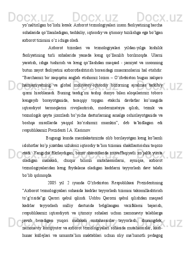 yo’naltirilgan bo’lishi kerak. Axborot texnologiyalari inson faoliyatining barcha
sohalarida qo’llaniladigan, tashkiliy, iqtisodiy va ijtimoiy tuzilishga ega bo’lgan
axborot tizimini o’z ichiga oladi.
  Axborot   tizimlari   va   texnologiyalari   yildan-yilga   kishilik
faoliyatining   turli   sohalarida   yanada   keng   qo’llanilib   borilmoqda.   Ularni
yaratish,   ishga   tushirish   va   keng   qo’llashdan   maqsad   -   jamiyat   va   insonning
butun xayot faoliyatini axborotlashtirish borasidagi  muammolarini hal etishdir.
“Barchamiz bir  xaqiqatni  anglab etishimiz lozim  – O’zbekiston bugun xalqaro
hamjamiyatning   va   global   moliyaviy-iqtisodiy   bozorning   ajralmas   tarkibiy
qismi   hisoblanadi.   Buning   tasdig’ini   tashqi   dunyo   bilan   aloqalarimiz   toboro
kengayib   borayotganida,   taraqqiy   topgan   etakchi   davlatlar   ko’magida
iqtisodiyot   tarmoqlarini   rivojlantirish,   modernizatsiya   qilish,   texnik   va
texnologik   qayta   jixozlash   bo’yicha   dasturlarning   amalga   oshirilayotganida   va
boshqa   misollarda   yaqqol   ko’rishimiz   mumkin”,   deb   ta’kidlagan   edi
respublikamiz Prezidenti I.A. Karimov.
  Bugungi   kunda   mamlakatimizda   olib   borilayotgan   keng   ko’lamli
islohotlar ko’p jixatdan uzluksiz iqtisodiy ta’lim tizimini shakllantirishni taqozo
etadi. Yangicha fikrlaydigan,  bozor  sharoitlarida muvaffaqiyatli  xo’jalik yurita
oladigan   malakali,   chuqur   bilimli   mutahassislarni,   ayniqsa,   axborot
texnologiyalaridan   keng   foydalana   oladigan   kadrlarni   tayyorlash   davr   talabi
bo’lib qolmoqda.
  2005   yil   2   iyunda   O’zbekiston   Respublikasi   Prezidentining
“Axborot  texnologiyalari  sohasida   kadrlar   tayyorlash   tizimini   takomillashtirish
to’g’risida”gi   Qarori   qabul   qilindi.   Ushbu   Qarorni   qabul   qilishdan   maqsad
kadrlar   tayyorlash   milliy   dasturida   belgilangan   vazifalarni   bajarish,
respublikamiz   iqtisodiyoti   va   ijtimoiy   sohalari   uchun   zamonaviy   talablarga
javob   beradigan   yuqori   malakali   mutahassislar   tayyorlash,   shuningdek,
zamonaviy kompyuter va axborot texnologiyalari sohasida mutahassislar, kasb-
hunar   kollejlari   va   umumta’lim   maktablari   uchun   oliy   ma’lumotli   pedagog 