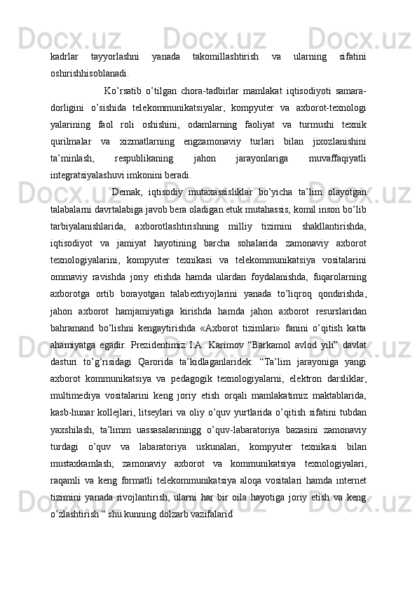 kadrlar   tayyorlashni   yanada   takomillashtirish   va   ularning   sifatini
oshirishhisoblanadi. 
  Ko’rsatib   o’tilgan   chora-tadbirlar   mamlakat   iqtisodiyoti   samara-
dorligini   o’sishida   telekommunikatsiyalar,   kompyuter   va   axborot-texnologi
yalarining   faol   roli   oshishini,   odamlarning   faoliyat   va   turmushi   texnik
qurilmalar   va   xizmatlarning   engzamonaviy   turlari   bilan   jixozlanishini
ta’minlash,   respublikaning   jahon   jarayonlariga   muvaffaqiyatli
integratsiyalashuvi imkonini beradi.
    Demak,   iqtisodiy   mutaxassisliklar   bo’yicha   ta’lim   olayotgan
talabalarni davrtalabiga javob bera oladigan etuk mutahassis, komil inson bo’lib
tarbiyalanishlarida,   axborotlashtirishning   milliy   tizimini   shakllantirishda,
iqtisodiyot   va   jamiyat   hayotining   barcha   sohalarida   zamonaviy   axborot
texnologiyalarini,   kompyuter   texnikasi   va   telekommunikatsiya   vositalarini
ommaviy   ravishda   joriy   etishda   hamda   ulardan   foydalanishda,   fuqarolarning
axborotga   ortib   borayotgan   talab extiyojlarini   yanada   to’liqroq   qondirishda,
jahon   axborot   hamjamiyatiga   kirishda   hamda   jahon   axborot   resurslaridan
bahramand   bo’lishni   kengaytirishda   «Axborot   tizimlari»   fanini   o’qitish   katta
ahamiyatga   egadir.   Prezidentimiz   I.A.   Karimov   “Barkamol   avlod   yili”   davlat
dasturi   to’g’risidagi   Qarorida   ta’kidlaganlaridek:   “Ta’lim   jarayoniga   yangi
axborot   kommunikatsiya   va   pedagogik   texnologiyalarni,   elektron   darsliklar,
multimediya   vositalarini   keng   joriy   etish   orqali   mamlakatimiz   maktablarida,
kasb-hunar  kollejlari, litseylari  va oliy o’quv yurtlarida o’qitish  sifatini  tubdan
yaxshilash,   ta’limm   uassasalariningg   o’quv-labaratoriya   bazasini   zamonaviy
turdagi   o’quv   va   labaratoriya   uskunalari,   kompyuter   texnikasi   bilan
mustaxkamlash;   zamonaviy   axborot   va   kommunikatsiya   texnologiyalari,
raqamli   va   keng   formatli   telekommunikatsiya   aloqa   vositalari   hamda   internet
tizimini   yanada   rivojlantirish,   ularni   har   bir   oila   hayotiga   joriy   etish   va   keng
o’zlashtirish “ shu kunning dolzarb vazifalarid