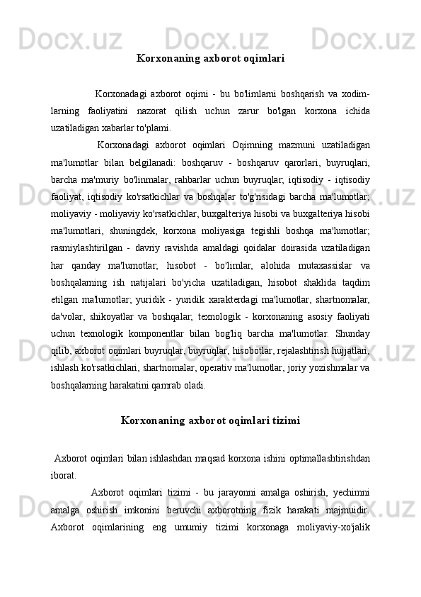 Korxonaning axborot oqimlari
 
  Korxonadagi   axborot   oqimi   -   bu   bo'limlarni   boshqarish   va   xodim-
larning   faoliyatini   nazorat   qilish   uchun   zarur   bo'lgan   korxona   ichida
uzatiladigan xabarlar to'plami.
  Korxonadagi   axborot   oqimlari   Oqimning   mazmuni   uzatiladigan
ma'lumotlar   bilan   belgilanadi:   boshqaruv   -   boshqaruv   qarorlari,   buyruqlari,
barcha   ma'muriy   bo'linmalar,   rahbarlar   uchun   buyruqlar;   iqtisodiy   -   iqtisodiy
faoliyat,   iqtisodiy   ko'rsatkichlar   va   boshqalar   to'g'risidagi   barcha   ma'lumotlar;
moliyaviy - moliyaviy ko'rsatkichlar, buxgalteriya hisobi va buxgalteriya hisobi
ma'lumotlari,   shuningdek,   korxona   moliyasiga   tegishli   boshqa   ma'lumotlar;
rasmiylashtirilgan   -   davriy   ravishda   amaldagi   qoidalar   doirasida   uzatiladigan
har   qanday   ma'lumotlar;   hisobot   -   bo'limlar,   alohida   mutaxassislar   va
boshqalarning   ish   natijalari   bo'yicha   uzatiladigan,   hisobot   shaklida   taqdim
etilgan   ma'lumotlar;   yuridik   -   yuridik   xarakterdagi   ma'lumotlar,   shartnomalar,
da'volar,   shikoyatlar   va   boshqalar;   texnologik   -   korxonaning   asosiy   faoliyati
uchun   texnologik   komponentlar   bilan   bog'liq   barcha   ma'lumotlar.   Shunday
qilib, axborot oqimlari buyruqlar, buyruqlar, hisobotlar, rejalashtirish hujjatlari,
ishlash ko'rsatkichlari, shartnomalar, operativ ma'lumotlar, joriy yozishmalar va
boshqalarning harakatini qamrab oladi.
Korxonaning axborot oqimlari tizimi
  Axborot oqimlari bilan ishlashdan maqsad korxona ishini optimallashtirishdan
iborat.
  Axborot   oqimlari   tizimi   -   bu   jarayonni   amalga   oshirish,   yechimni
amalga   oshirish   imkonini   beruvchi   axborotning   fizik   harakati   majmuidir.
Axborot   oqimlarining   eng   umumiy   tizimi   korxonaga   moliyaviy-xo'jalik 