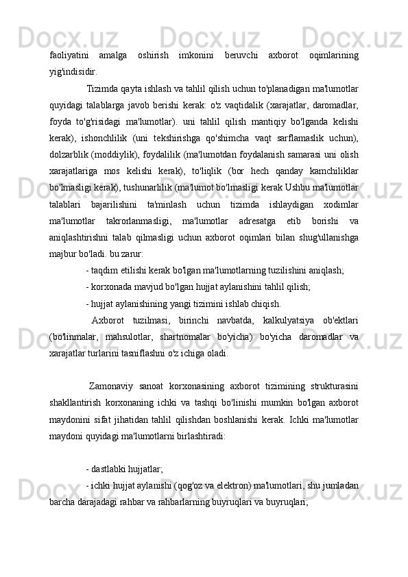 faoliyatini   amalga   oshirish   imkonini   beruvchi   axborot   oqimlarining
yig'indisidir.
  Tizimda qayta ishlash va tahlil qilish uchun to'planadigan ma'lumotlar
quyidagi   talablarga   javob   berishi   kerak:   o'z   vaqtidalik   (xarajatlar,   daromadlar,
foyda   to'g'risidagi   ma'lumotlar).   uni   tahlil   qilish   mantiqiy   bo'lganda   kelishi
kerak),   ishonchlilik   (uni   tekshirishga   qo'shimcha   vaqt   sarflamaslik   uchun),
dolzarblik (moddiylik), foydalilik (ma'lumotdan foydalanish samarasi  uni olish
xarajatlariga   mos   kelishi   kerak),   to'liqlik   (bor   hech   qanday   kamchiliklar
bo'lmasligi kerak), tushunarlilik (ma'lumot bo'lmasligi kerak Ushbu ma'lumotlar
talablari   bajarilishini   ta'minlash   uchun   tizimda   ishlaydigan   xodimlar
ma'lumotlar   takrorlanmasligi,   ma'lumotlar   adresatga   etib   borishi   va
aniqlashtirishni   talab   qilmasligi   uchun   axborot   oqimlari   bilan   shug'ullanishga
majbur bo'ladi. bu zarur: 
  - taqdim etilishi kerak bo'lgan ma'lumotlarning tuzilishini aniqlash; 
  - korxonada mavjud bo'lgan hujjat aylanishini tahlil qilish; 
  - hujjat aylanishining yangi tizimini ishlab chiqish. 
  Axborot   tuzilmasi,   birinchi   navbatda,   kalkulyatsiya   ob'ektlari
(bo'linmalar,   mahsulotlar,   shartnomalar   bo'yicha)   bo'yicha   daromadlar   va
xarajatlar turlarini tasniflashni o'z ichiga oladi. 
  Zamonaviy   sanoat   korxonasining   axborot   tizimining   strukturasini
shakllantirish   korxonaning   ichki   va   tashqi   bo'linishi   mumkin   bo'lgan   axborot
maydonini   sifat   jihatidan   tahlil   qilishdan   boshlanishi   kerak.   Ichki   ma'lumotlar
maydoni quyidagi ma'lumotlarni birlashtiradi: 
  - dastlabki hujjatlar; 
  - ichki hujjat aylanishi (qog'oz va elektron) ma'lumotlari, shu jumladan
barcha darajadagi rahbar va rahbarlarning buyruqlari va buyruqlari;
