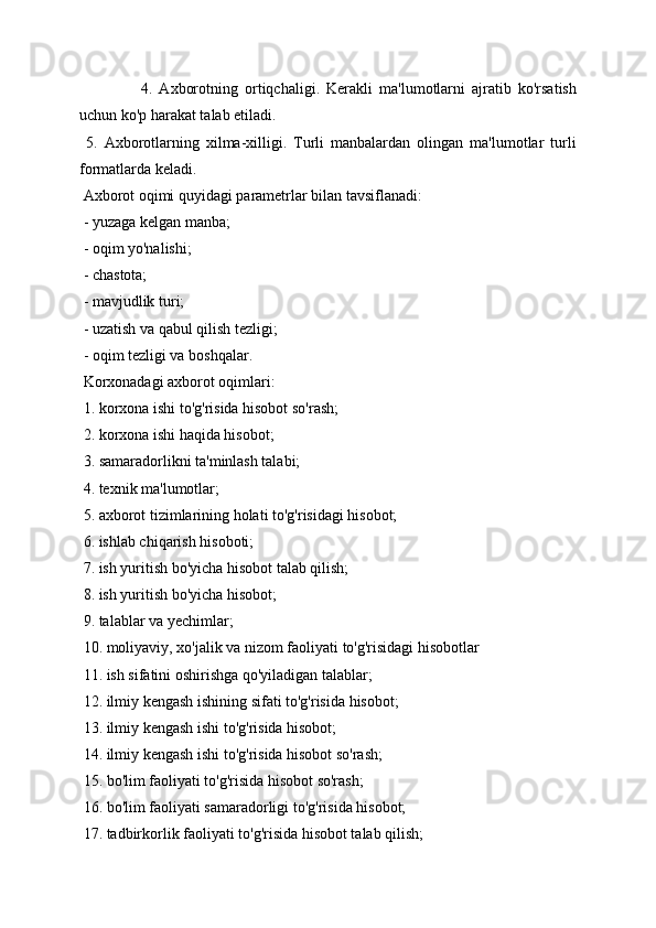 4.   Axborotning   ortiqchaligi.   Kerakli   ma'lumotlarni   ajratib   ko'rsatish
uchun ko'p harakat talab etiladi. 
  5.   Axborotlarning   xilma-xilligi.   Turli   manbalardan   olingan   ma'lumotlar   turli
formatlarda keladi. 
  Axborot oqimi quyidagi parametrlar bilan tavsiflanadi: 
  - yuzaga kelgan manba; 
  - oqim yo'nalishi; 
  - chastota; 
  - mavjudlik turi; 
  - uzatish va qabul qilish tezligi; 
  - oqim tezligi va boshqalar. 
  Korxonadagi axborot oqimlari: 
  1. korxona ishi to'g'risida hisobot so'rash; 
  2. korxona ishi haqida hisobot; 
  3. samaradorlikni ta'minlash talabi; 
  4. texnik ma'lumotlar; 
  5. axborot tizimlarining holati to'g'risidagi hisobot; 
  6. ishlab chiqarish hisoboti; 
  7. ish yuritish bo'yicha hisobot talab qilish; 
  8. ish yuritish bo'yicha hisobot; 
  9. talablar va yechimlar; 
  10. moliyaviy, xo'jalik va nizom faoliyati to'g'risidagi hisobotlar 
  11. ish sifatini oshirishga qo'yiladigan talablar; 
  12. ilmiy kengash ishining sifati to'g'risida hisobot; 
  13. ilmiy kengash ishi to'g'risida hisobot; 
  14. ilmiy kengash ishi to'g'risida hisobot so'rash; 
  15. bo'lim faoliyati to'g'risida hisobot so'rash; 
  16. bo'lim faoliyati samaradorligi to'g'risida hisobot; 
  17. tadbirkorlik faoliyati to'g'risida hisobot talab qilish;