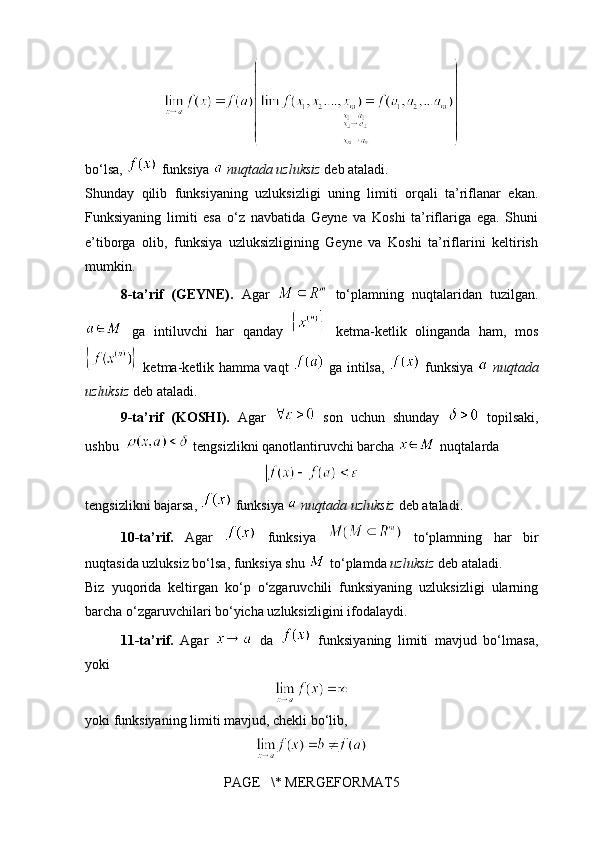 bo‘lsa,   funksiya   nuqtada uzluksiz  deb ataladi.
Shunday   qilib   funksiyaning   uzluksizligi   uning   limiti   orqali   ta’riflanar   ekan.
Funksiyaning   limiti   esa   o‘z   navbatida   Geyne   va   Koshi   ta’riflariga   ega.   Shuni
e’tiborga   olib,   funksiya   uzluksizligining   Geyne   va   Koshi   ta’riflarini   keltirish
mumkin.
8-ta’rif   (GEYNE).   Agar     to‘plamning   nuqtalaridan   tuzilgan.
  ga   intiluvchi   har   qanday     ketma-ketlik   olinganda   ham,   mos
  ketma-ketlik hamma vaqt     ga intilsa,     funksiya     nuqtada
uzluksiz  deb ataladi.
9-ta’rif   (KOSHI).   Agar     son   uchun   shunday     topilsaki,
ushbu    tengsizlikni qanotlantiruvchi barcha   nuqtalarda
tengsizlikni bajarsa,   funksiya   nuqtada uzluksiz  deb ataladi.
10-ta’rif.   Agar     funksiya     to‘plamning   har   bir
nuqtasida uzluksiz bo‘lsa, funksiya shu   to‘plamda  uzluksiz  deb ataladi.
Biz   yuqorida   keltirgan   ko‘p   o‘zgaruvchili   funksiyaning   uzluksizligi   ularning
barcha o‘zgaruvchilari bo‘yicha uzluksizligini ifodalaydi.
11-ta’rif.   Agar     da     funksiyaning   limiti   mavjud   bo‘lmasa,
yoki 
yoki funksiyaning limiti mavjud, chekli bo‘lib,
PAGE   \* MERGEFORMAT5 