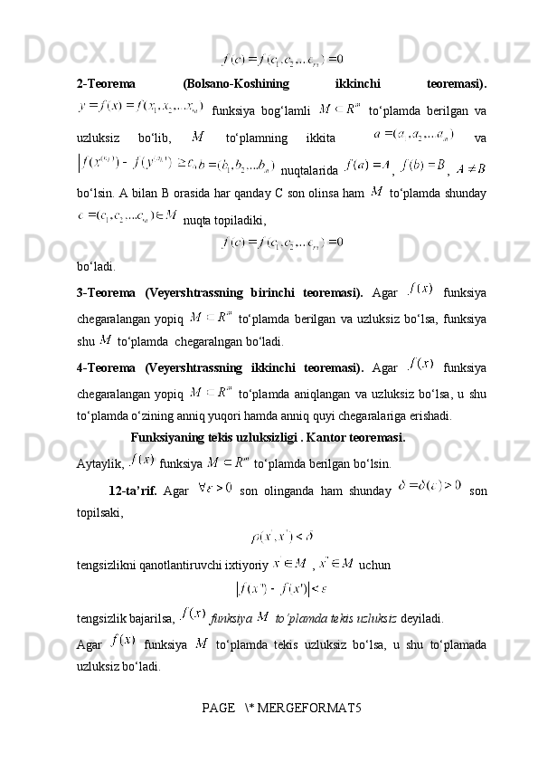 2-Teorema   (Bolsano-Koshining   ikkinchi   teoremasi).
  funksiya   bog‘lamli     to‘plamda   berilgan   va
uzluksiz   bo‘lib,     to‘plamning   ikkita       va
  nuqtalarida   ,   ,  
bo‘lsin. A bilan B orasida har qanday C son olinsa ham     to‘plamda shunday
 nuqta topiladiki, 
bo‘ladi. 
3-Teorema   (Veyershtrassning   birinchi   teoremasi).   Agar     funksiya
chegaralangan   yopiq     to‘plamda   berilgan   va   uzluksiz   bo‘lsa,   funksiya
shu   to‘plamda  chegaralngan bo‘ladi.
4-Teorema   (Veyershtrassning   ikkinchi   teoremasi).   Agar     funksiya
chegaralangan   yopiq     to‘plamda   aniqlangan   va   uzluksiz   bo‘lsa,   u   shu
to‘plamda o‘zining anniq yuqori hamda anniq quyi chegaralariga erishadi.
                 Funksiyaning tekis uzluksizligi . Kantor teoremasi.
Aytaylik,   funksiya   to‘plamda berilgan bo‘lsin.
12-ta’rif.   Agar     son   olinganda   ham   shunday     son
topilsaki,
tengsizlikni qanotlantiruvchi ixtiyoriy   ,   uchun 
tengsizlik bajarilsa,   funksiya   to‘plamda tekis uzluksiz  deyiladi.
Agar     funksiya     to‘plamda   tekis   uzluksiz   bo‘lsa,   u   shu   to‘plamada
uzluksiz bo‘ladi. 
PAGE   \* MERGEFORMAT5 