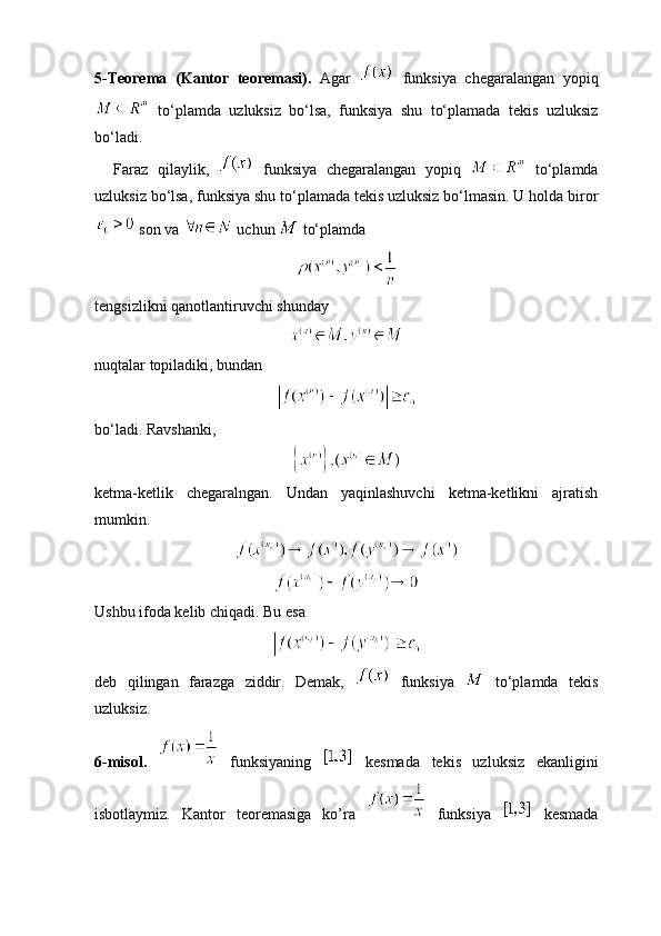 5-Teorema   (Kantor   teoremasi).   Agar     funksiya   chegaralangan   yopiq
  to‘plamda   uzluksiz   bo‘lsa,   funksiya   shu   to‘plamada   tekis   uzluksiz
bo‘ladi. 
    Faraz   qilaylik,     funksiya   chegaralangan   yopiq     to‘plamda
uzluksiz bo‘lsa, funksiya shu to‘plamada tekis uzluksiz bo‘lmasin. U holda biror
 son va   uchun   to‘plamda 
tengsizlikni qanotlantiruvchi shunday 
nuqtalar topiladiki, bundan
bo‘ladi. Ravshanki,
ketma-ketlik   chegaralngan.   Undan   yaqinlashuvchi   ketma-ketlikni   ajratish
mumkin. 
Ushbu ifoda kelib chiqadi. Bu esa 
deb   qilingan   farazga   ziddir.   Demak,     funksiya     to‘plamda   tekis
uzluksiz.
6-misol.     funksiyaning     kesmada   tekis   uzluksiz   ekanligini
isbotlaymiz.   Kantor   teoremasiga   ko’ra     funksiya     kesmada 