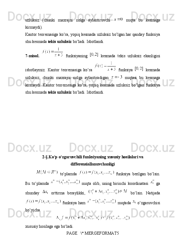 uzluksiz   (chunki   maxrajni   nolga   aylantiruvchi     nuqta   bu   kesmaga
kirmaydi). 
Kantor teoremasiga ko’ra, yopiq kesmada uzluksiz bo’lgan har qanday funksiya
shu kesmada  tekis uzluksiz  bo’ladi. Isbotlandi.
7-misol.     funksiyaning     kesmada   tekis   uzluksiz   ekanligini
isbotlaymiz.   Kantor   teoremasiga   ko’ra     funksiya     kesmada
uzluksiz,   chunki   maxrajni   nolga   aylantiradigan     nuqtasi   bu   kesmaga
kirmaydi.   Kantor   teoremesiga   ko’ra,   yopiq   kesmada   uzluksiz   bo’lgan   funksiya
shu kesmada  tekis uzluksiz  bo’ladi. Isbotlandi.
   
           
   
2-§.Ko‘p o‘zgaruvchili funksiyaning xususiy hosilalari va
differensiallanuvchanligi
  to‘plamda     funksiya   berilgan   bo‘lsin.
Bu   to‘plamda     nuqta   olib,   uning   birinchi   koordinatasi     ga
shunday     orttirma   beraylikki,     bo‘lsin.   Natijada
  funksiya ham     nuqtada     o‘zgaruvchisi
bo‘yicha 
xususiy hosilaga ega bo‘ladi.
PAGE   \* MERGEFORMAT5 