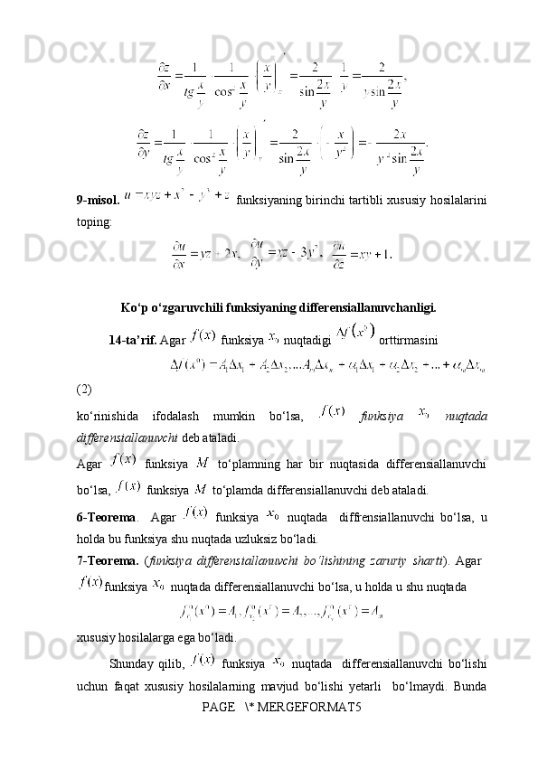 9-misol.     funksiyaning birinchi tartibli xususiy hosilalarini
toping:     
     
              Ko‘p o‘zgaruvchili funksiyaning differensiallanuvchanligi.
14-ta’rif.  Agar   funksiya   nuqtadigi   orttirmasini 
                               
(2)
ko‘rinishida   ifodalash   mumkin   bo‘lsa,     funksiya     nuqtada
differensiallanuvchi  deb ataladi.
Agar     funksiya     to‘plamning   har   bir   nuqtasida   differensiallanuvchi
bo‘lsa,   funksiya   to‘plamda differensiallanuvchi deb ataladi.
6-Teorema .     Agar     funksiya     nuqtada     diffrensiallanuvchi   bo‘lsa,   u
holda bu funksiya shu nuqtada uzluksiz bo‘ladi. 
7-T eorema.   ( funksiya   differensiallanuvchi   bo‘lishining   zaruriy   sharti ).   Agar  
funksiya   nuqtada  differensiallanuvchi bo‘lsa, u holda u shu nuqtada   
xususiy hosilalarga ega bo‘ladi.
Shunday   qilib,     funksiya     nuqtada     differensiallanuvchi   bo‘lishi
uchun   faqat   xususiy   hosilalarning   mavjud   bo‘lishi   yetarli     bo‘lmaydi.   Bunda
PAGE   \* MERGEFORMAT5 