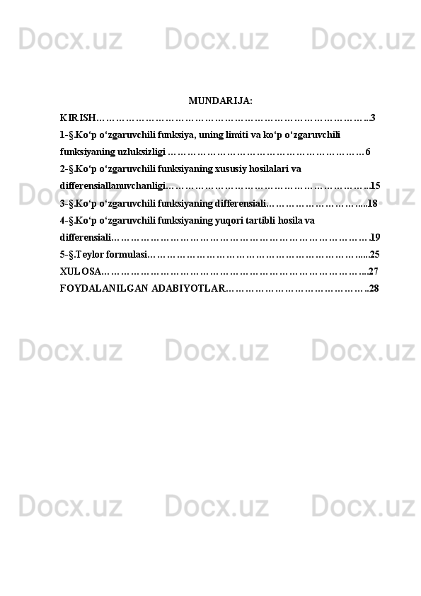      
                                                       
MUNDARIJA:
KIRISH………………………………………………………………………...3
1-§. Ko‘p o‘zgaruvchili funksiya, uning limiti  va ko‘p o‘zgaruvchili 
funksiyaning uzluksizligi ……………………………………………………6
2-§. Ko‘p o‘ zgaruvchili funksiyaning xususiy hosilalari va 
differensiallanuvchanligi ……………………………………………………...15
3- § . Ko‘p o‘zgaruvchili funksiyaning differensiali ……………………….....18
4- § . Ko‘p o‘zgaruvchili funksiyaning yuqori tartibli hosila va 
differensiali …………………………………………………………………….19
5- § . Teylor formulasi ………………………………………………………......25
XULOSA……………………………………………………………………....27
FOYDALANILGAN ADABIYOTLAR……………………………………..28 