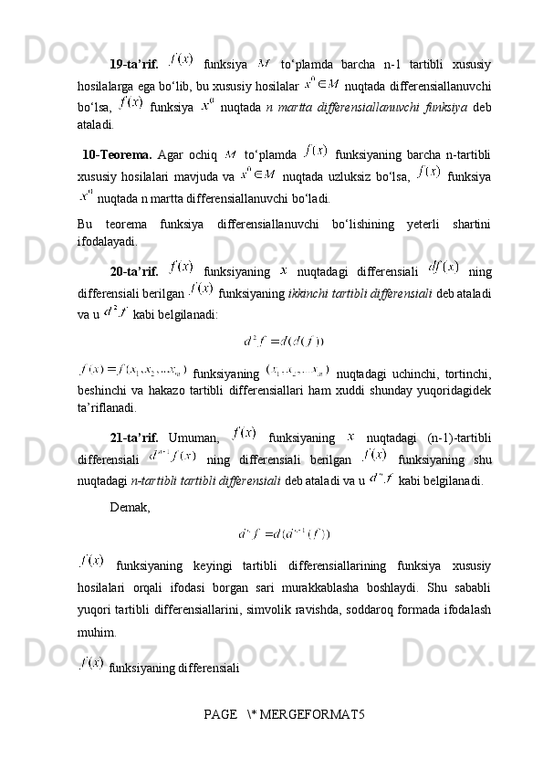 19-ta’rif.     funksiya     to‘plamda   barcha   n-1   tartibli   xususiy
hosilalarga ega bo‘lib, bu xususiy hosilalar   nuqtada differensiallanuvchi
bo‘lsa,     funksiya     nuqtada   n   martta   differensiallanuvchi   funksiya   deb
ataladi.
  10- Teorema.   Agar   ochiq     to‘plamda     funksiyaning   barcha   n-tartibli
xususiy   hosilalari   mavjuda   va     nuqtada   uzluksiz   bo‘lsa,     funksiya
 nuqtada n martta differensiallanuvchi bo‘ladi.
Bu   teorema   funksiya   differensiallanuvchi   bo‘lishining   yeterli   shartini
ifodalayadi.
20-ta’rif.     funksiyaning     nuqtadagi   differensiali     ning
differensiali berilgan   funksiyaning   ikkinchi tartibli differensiali  deb ataladi
va u   kabi belgilanadi:
  funksiyaning     nuqtadagi   uchinchi,   tortinchi,
beshinchi   va   hakazo   tartibli   differensiallari   ham   xuddi   shunday   yuqoridagidek
ta’riflanadi.
21-ta’rif.   Umuman,     funksiyaning     nuqtadagi   (n-1)-tartibli
differensiali     ning   differensiali   berilgan     funksiyaning   shu
nuqtadagi  n-tartibli  tartibli differensiali  deb ataladi va u   kabi belgilanadi. 
Demak,
  funksiyaning   keyingi   tartibli   differensiallarining   funksiya   xususiy
hosilalari   orqali   ifodasi   borgan   sari   murakkablasha   boshlaydi.   Shu   sababli
yuqori  tartibli differensiallarini, simvolik ravishda,  soddaroq formada ifodalash
muhim.
 funksiyaning  differensiali
PAGE   \* MERGEFORMAT5 