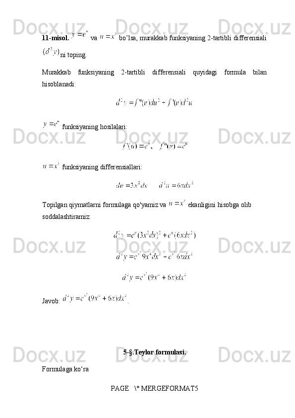 11-misol.    va   bo’lsa, murakkab funksiyaning 2-tartibli differensiali
ni toping.
Murakkab   funksiyaning   2-tartibli   differensiali   quyidagi   formula   bilan
hisoblanadi:          
 funksiyaning hosilalari:
   
 funksiyaning differensiallari:
      
Topilgan qiymatlarni formulaga qo'yamiz va   ekanligini hisobga olib 
soddalashtiramiz:
Javob:  .
                                      
5- § .Teylor formulasi.
Formulaga ko‘ra 
PAGE   \* MERGEFORMAT5 