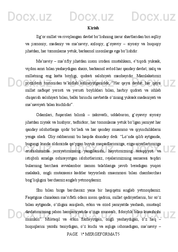 Kirish
Ilg‘or millat va rivojlangan davlat bo‘lishning zarur shartlaridan biri aqlliy
va   jismoniy,   madaniy   va   ma’naviy,   axloqiy,   g‘oyaviy   –   siyosiy   va   huquqiy
jihatdan, har tomonlama yetuk, barkamol insonlarga ega bo‘lishdir.
Ma’naviy   –   ma’rifiy   jihatdan   inson   irodasi   mustahkam,   e’tiqodi   yuksak,
vijdon amri bilan yashaydigan shaxs, barkamol avlod har qanday davlat, xalq va
millatning   eng   katta   boyligi,   qudrati   salohiyati   manbayidir.   Mamlakatimiz
prezidenti   tomonidan   ta’kidlab   kelinayotganidek,   “Har   qaysi   davlat,   har   qaysi
millat   nafaqat   yerosti   va   yerusti   boyliklari   bilan,   harbiy   qudrati   va   ishlab
chiqarish salohiyati bilan, balki birinchi navbatda o‘zining yuksak madaniyati va
ma’naviyati bilan kuchlidir”.
Odamlari,   fuqarolari   bilimli   –   zakovatli,   uddaburon,   g‘oyaviy   siyosiy
jihatdan ziyrak va hushyor, tadbirkor, har tomonlama yetuk bo‘lgan jamiyat har
qanday   islohotlarga   qodir   bo‘ladi   va   har   qanday   muammo   va   qiyinchiliklarni
yenga   oladi.  Oliy   rahbarimiz  bu   haqida   shunday   dedi:   “Lo‘nda  qilib   aytganda,
bugungi kunda oldimizda qo‘ygan buyuk maqsadlarimizga, ezgu niyatlartimizga
erishishimizda   jamiyatimizning   yangilanishi,   hayotimizning   taraqqiyoti   va
istiqboli   amalga   oshirayotgan   islohotlarimiz,   rejalarimizning   samarasi   taqdiri
bularning   barchasi   avvalambor   zamon   talablariga   javob   beradigan   yuqori
malakali,   ongli   mutaxassis   kadrlar   tayyorlash   muammosi   bilan   chambarchas
bog‘liqligini barchamiz anglab yetmoqdamiz.
Shu   bilan   birga   barchamiz   yana   bir   haqiqatni   anglab   yetmoqdamiz.
Faqatgina chinakam ma’rifatli odam inson qadrini, millat qadriyatlarini, bir so‘z
bilan   aytganda,   o‘zligini   aniqlash,   erkin   va   ozod   jamiyatda   yashash,   mustaqil
davlatimizning jahon  hamjamiyatida  o‘ziga  munosib,  fidoiylik bilan  kurashishi
mumkin”.   Mustaqil   va   erkin   fikrlayotgan,   ongli   yashaydigan,   o‘z   haq   –
huquqlarini   yaxshi   taniydigan,   o‘z   kuchi   va   aqliga   ishonadigan,   ma’naviy   –
PAGE   \* MERGEFORMAT5 