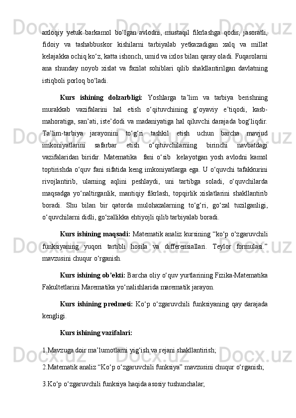 axloqiy   yetuk   barkamol   bo‘lgan   avlodni,   mustaqil   fikrlashga   qodir,   jasoratli,
fidoiy   va   tashabbuskor   kishilarni   tarbiyalab   yetkazadigan   xalq   va   millat
kelajakka ochiq ko‘z, katta ishonch, umid va ixlos bilan qaray oladi. Fuqarolarni
ana   shunday   noyob   xislat   va   fazilat   sohiblari   qilib   shakllantirilgan   davlatning
istiqboli porloq bo‘ladi.                  
Kurs   ishining   dolzarbligi:   Yoshlarga   ta’lim   va   tarbiya   berishning
murakkab   vazifalarini   hal   etish   o‘qituvchining   g‘oyaviy   e’tiqodi,   kasb-
mahoratiga, san’ati, iste’dodi va madaniyatiga hal  qiluvchi  darajada bog‘liqdir.
Ta’lim-tarbiya   jarayonini   to‘g‘ri   tashkil   etish   uchun   barcha   mavjud
imkoniyatlarini   safarbar   etish   o‘qituvchilarning   birinchi   navbatdagi
vazifalaridan   biridir.   Matematika     fani   o‘sib     kelayotgan   yosh   avlodni   kamol
toptirishda o‘quv fani sifatida keng imkoniyatlarga ega. U o‘quvchi tafakkurini
rivojlantirib,   ularning   aqlini   peshlaydi,   uni   tartibga   soladi,   o‘quvchilarda
maqsadga   yo‘naltirganlik,   mantiqiy   fikrlash,   topqirlik   xislatlarini   shakllantirib
boradi.   Shu   bilan   bir   qatorda   mulohazalarning   to‘g‘ri,   go‘zal   tuzilganligi,
o‘quvchilarni didli, go‘zallikka ehtiyojli qilib tarbiyalab boradi.
Kurs ishining maqsadi:   Matematik analiz kursining “ko‘p o‘zgaruvchili
funksiyaning   yuqori   tartibli   hosila   va   differensiallari.   Teylor   formulasi.”
mavzusini chuqur o‘rganish.
Kurs ishining ob’ekti:  Barcha oliy o‘quv yurtlarining Fizika-Matematika
Fakultetlarini Marematika yo‘nalishlarida marematik jarayon.
Kurs   ishining   predmeti:   Ko‘p   o‘zgaruvchili   funksiyaning   qay   darajada
kengligi.  
  Kurs ishining vazifalari:                                   
1.Mavzuga doir ma’lumotlarni yig‘ish va rejani shakllantirish;
2.Matematik analiz “Ko‘p o‘zgaruvchili funksiya” mavzusini chuqur o‘rganish;
3.Ko‘p o‘zgaruvchili funksiya haqida asosiy tushunchalar; 