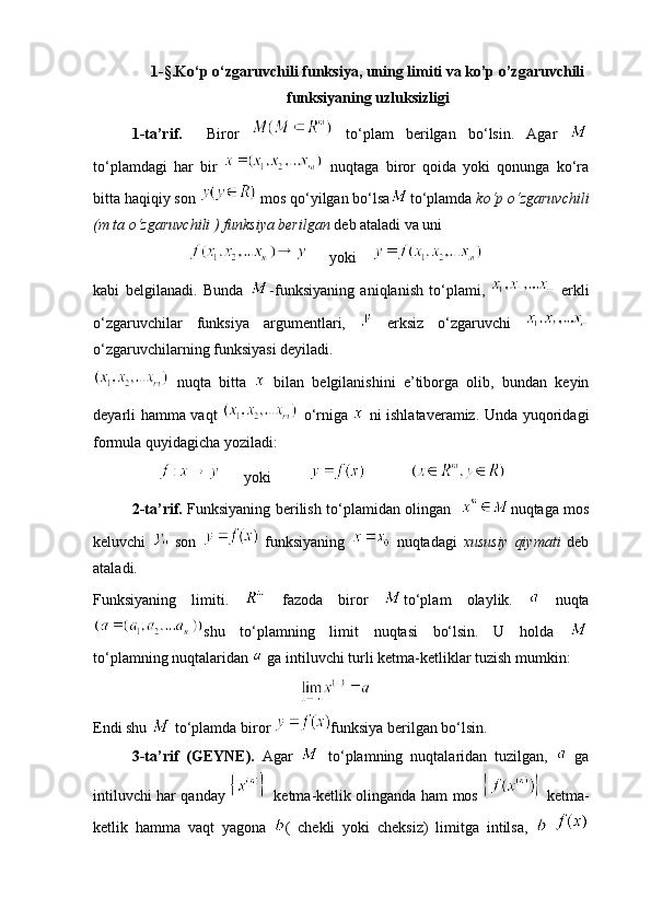 1-§.Ko‘p o‘zgaruvchili funksiya, uning limiti va ko’p o’zgaruvchili
funksiyaning uzluksizligi
  1- ta’rif.     Biror     t o‘ plam   berilgan   b o‘ lsin.   Agar  
to‘plamdagi   har   bir     nuqtaga   biror   qoida   yoki   qonunga   ko‘ra
bitta haqiqiy son   mos qo‘yilgan bo‘lsa to‘plamda  ko‘p o‘zgaruvchili
(m ta o‘zgaruvchili ) funksiya berilgan  deb ataladi va uni 
                                yoki    
kabi   belgilanadi.   Bunda   -funksiyaning   aniqlanish   to‘plami,     erkli
o‘zgaruvchilar   funksiya   argumentlari,     erksiz   o‘zgaruvchi  
o‘zgaruvchilarning funksiyasi deyiladi.
  nuqta   bitta     bilan   belgilanishini   e’tiborga   olib,   bundan   keyin
deyarli hamma vaqt     o‘rniga     ni ishlataveramiz. Unda yuqoridagi
formula quyidagicha yoziladi:
                        yoki                       
2-ta’rif.   Funksiyaning berilish to‘plamidan olingan    nuqtaga mos
keluvchi     son     funksiyaning     nuqtadagi   xususiy   qiymati   deb
ataladi.
Funksiyaning   limiti.     fazoda   biror   to‘plam   olaylik.     nuqta
shu   to‘plamning   limit   nuqtasi   bo‘lsin.   U   holda  
to‘plamning nuqtalaridan   ga intiluvchi turli ketma-ketliklar tuzish mumkin:
                                                      
Endi shu   to‘plamda biror  funksiya berilgan bo‘lsin.
3-ta’rif   (GEYNE).   Agar     to‘plamning   nuqtalaridan   tuzilgan,     ga
intiluvchi har qanday     ketma-ketlik olinganda ham mos     ketma-
ketlik   hamma   vaqt   yagona   (   chekli   yoki   cheksiz)   limitga   intilsa,     
