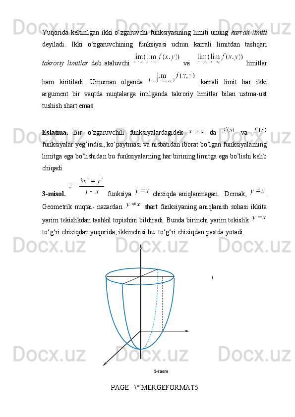 1-rasmYuqorida keltirilgan ikki o‘zgaruvchi funksiyasining limiti unung   karrali  limiti
deyiladi.   Ikki   o‘zgaruvchining   funksiyasi   uchun   karrali   limitdan   tashqari
takroriy   limitlar   deb   ataluvchi     va       limitlar
ham   kiritiladi.   Umuman   olganda     karrali   limit   har   ikki
argument   bir   vaqtda   nuqtalarga   intilganda   takroriy   limitlar   bilan   ustma-ust
tushish shart emas. 
Eslatma.   Bir   o’zgaruvchili   funksiyalardagidek     da     va  
funksiyalar yeg’indisi, ko’paytmasi va nisbatidan iborat bo’lgan funksiyalarning
limitga ega bo’lishidan bu funksiyalarning har birining limitga ega bo’lishi kelib
chiqadi.
3-misol.     funksiya     chiziqda   aniqlanmagan.     Demak,   .
Geometrik   nuqtai-   nazardan     shart   funksiyaning   aniqlanish   sohasi   ikkita
yarim tekislikdan tashkil topishini bildiradi. Bunda birinchi yarim tekislik 
to‘g‘ri chiziqdan yuqorida, ikkinchisi bu  to‘g‘ri chiziqdan pastda yotadi.
                 
PAGE   \* MERGEFORMAT5 