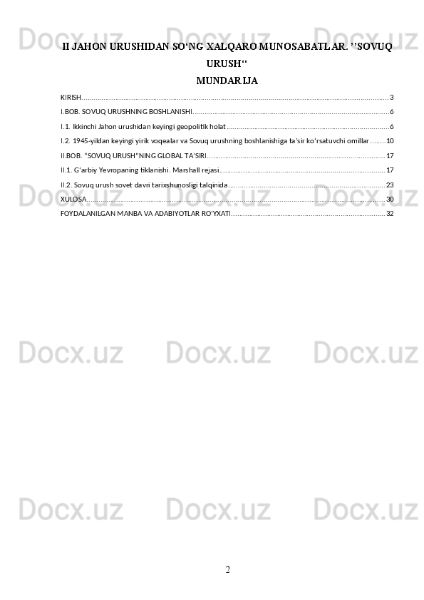 II JAHON URUSHIDAN SO‘NG XALQARO MUNOSABATLAR. ’’SOVUQ
URUSH‘‘
MUNDARIJA
KIRISH .......................................................................................................................................................... 3
I.BOB. SOVUQ URUSHNING BOSHLANISHI ................................................................................................... 6
I.1. Ikkinchi Jahon urushidan keyingi geopolitik holat .................................................................................. 6
I.2. 1945-yildan keyingi yirik voqealar va Sovuq urushning boshlanishiga ta’sir ko‘rsatuvchi omillar ........ 10
II.BOB. “SOVUQ URUSH”NING GLOBAL TA’SIRI ......................................................................................... 17
II.1. G‘arbiy Yevropaning tiklanishi. Marshall rejasi ................................................................................... 17
II.2. Sovuq urush sovet davri tarixshunosligi talqinida ............................................................................... 23
XULOSA ...................................................................................................................................................... 30
FOYDALANILGAN MANBA VA ADABIYOTLAR ROʻYXATI ............................................................................. 32
2