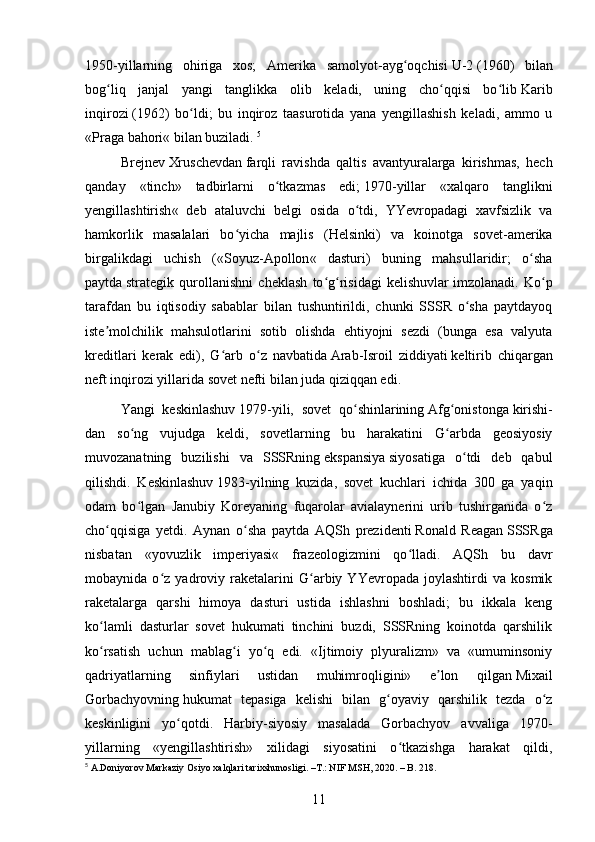 1950-yillarning   ohiriga   xos;   Amerika   samolyot-ayg oqchisiʻ   U-2   ( 1960 )   bilan
bog liq   janjal   yangi   tanglikka   olib   keladi,   uning   cho qqisi   bo lib	
ʻ ʻ ʻ   Karib
inqirozi   ( 1962 )   bo ldi;   bu   inqiroz   taasurotida   yana   yengillashish   keladi,   ammo   u	
ʻ
« Praga bahori « bilan buziladi.  5
Brejnev   Xruschevdan   farqli   ravishda   qaltis   avantyuralarga   kirishmas,   hech
qanday   «tinch»   tadbirlarni   o tkazmas   edi;	
ʻ   1970 -yillar   « xalqaro   tanglikni
yengillashtirish «   deb   ataluvchi   belgi   osida   o tdi,   YYevropadagi   xavfsizlik   va	
ʻ
hamkorlik   masalalari   bo yicha   majlis   (	
ʻ Helsinki )   va   koinotga   sovet-amerika
birgalikdagi   uchish   (« Soyuz-Apollon «   dasturi)   buning   mahsullaridir;   o sha	
ʻ
paytda   strategik   qurollanishni   cheklash   to g risidagi   kelishuvlar	
ʻ ʻ   imzolanadi.   Ko p	ʻ
tarafdan   bu   iqtisodiy   sabablar   bilan   tushuntirildi,   chunki   SSSR   o sha   paytdayoq	
ʻ
iste molchilik   mahsulotlarini   sotib   olishda   ehtiyojni   sezdi   (bunga   esa   valyuta	
ʼ
kreditlari   kerak   edi),   G arb   o z   navbatida	
ʻ ʻ   Arab-Isroil   ziddiyati   keltirib   chiqargan
neft inqirozi yillarida sovet nefti bilan juda qiziqqan edi.
Yangi   keskinlashuv   1979 -yili,   sovet   qo shinlarining	
ʻ   Afg onistonga	ʻ   kirishi-
dan   so ng   vujudga   keldi,   sovetlarning   bu   harakatini   G arbda   geosiyosiy	
ʻ ʻ
muvozanatning   buzilishi   va   SSSRning   ekspansiya   siyosatiga   o tdi   deb   qabul	
ʻ
qilishdi.   Keskinlashuv   1983 -yilning   kuzida,   sovet   kuchlari   ichida   300   ga   yaqin
odam   bo lgan   Janubiy   Koreyaning   fuqarolar   avialaynerini   urib   tushirganida   o z	
ʻ ʻ
cho qqisiga   yetdi.   Aynan   o sha   paytda   AQSh   prezidenti	
ʻ ʻ   Ronald   Reagan   SSSRga
nisbatan   « yovuzlik   imperiyasi «   frazeologizmini   qo lladi.   AQSh   bu   davr	
ʻ
mobaynida   o z   yadroviy   raketalarini   G arbiy   YYevropada   joylashtirdi   va   kosmik	
ʻ ʻ
raketalarga   qarshi   himoya   dasturi   ustida   ishlashni   boshladi;   bu   ikkala   keng
ko lamli   dasturlar   sovet   hukumati   tinchini   buzdi,   SSSRning   koinotda   qarshilik	
ʻ
ko rsatish   uchun   mablag i   yo q   edi.   «Ijtimoiy   plyuralizm»   va   «umuminsoniy
ʻ ʻ ʻ
qadriyatlarning   sinfiylari   ustidan   muhimroqligini»   e lon   qilgan	
ʼ   Mixail
Gorbachyovning   hukumat   tepasiga   kelishi   bilan   g oyaviy   qarshilik   tezda   o z	
ʻ ʻ
keskinligini   yo qotdi.   Harbiy-siyosiy   masalada   Gorbachyov   avvaliga   1970-	
ʻ
yillarning   «yengillashtirish»   xilidagi   siyosatini   o tkazishga   harakat   qildi,	
ʻ
5
 A.Doniyorov Markaziy Osiyo xalqlari tarixshunosligi. –T.: NIF MSH, 2020. – B. 218.
11