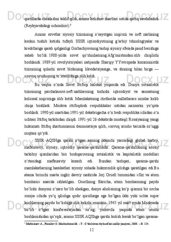qurollarda cheklashni taklif qildi, ammo kelishuv shartlari ustida qattiq savdolashdi
(Reykyavikdagi uchrashuv). 6
Ammo   sovetlar   siyosiy   tizimining   o sayotgan   inqirozi   va   neft   narhiningʻ
keskin   tushib   ketishi   tufayli   SSSR   iqtisodiyotining   g arbiy   tehnologiyalar   va	
ʻ
kreditlariga qarab qolganligi Gorbachyovning tashqi siyosiy sferada pand berishiga
sabab   bo ldi.	
ʻ   1988 -yilda   sovet   qo shinlarining	ʻ   Afg onistondan	ʻ   olib   chiqilishi
boshlandi.   1989 -yil   revolyutsiyalari   natijasida   Sharqiy   YYevropada   kommunistik
tizimining   qulashi   sovet   blokining   likvidatsiyasiga,   va   shuning   bilan   birga   —
«sovuq urush»ning to xtatilishiga olib keldi.	
ʻ
Bu   vaqtni   o zida   Sovet   Ittifoqi   halokat   yoqasida   edi.   Dunyo   sotsialistik	
ʻ
tizimining   parchalanuvi   neft   narhlarining   tushishi   iqtisodiyot   va   sanoatning
kolossal   inqiroziga   olib   keldi.   Mamlakatning   chetlarida   millatlararo   nizolar   kelib
chiqa   boshladi.   Moskva   ittifoqdosh   respublikalar   ustidan   nazoratni   yo qota	
ʻ
boshladi.   1990 -yil martidan   1991 -yil dekabrigacha o n besh respublika ichidan o n	
ʻ ʻ
uchtasi Ittifoq tarkibidan chiqdi.   1991 -yil   26-dekabrda   mustaqil Rossiyaning yangi
hukumati Ittifoq shartnomasini denonsatsiya qilib, «sovuq urush» tarixida so nggi	
ʻ
nuqtani qo ydi.	
ʻ  
SSSR   AQSHga   qarshi   o ʻ tgan   asrning   ikkinchi   yarmidagi   global   harbiy ,
mafkuraviy ,   siyosiy ,   iqtisodiy   qarama - qarshilikdir .   Qarama - qarshilikning   asosiy
tarkibiy   qismlaridan   biri   boshqaruvning   sotsialistik   va   kapitalistik   modellari
o ʻ rtasidagi   mafkuraviy   kurash   edi .   Bundan   tashqari ,   qarama - qarshi
mamlakatlarning   harakatlari   siyosiy   sohada   hukmronlik   qilishga   qaratilgan   edi . Bu
atama   birinchi   marta   ingliz   davriy   nashrida   Jorj   Oruell   tomonidan   « Siz   va   atom
bombasi »   asarida   ishlatilgan .   Oruellning   fikricha ,   atom   bombasining   paydo
bo ʻ lishi   dunyoni   o ʻ zaro   bo ʻ lib   oladigan ,   dunyo   aholisining   ko ʻ p   qismini   bir   necha
soniya   ichida   yo ʻ q   qilishga   qodir   qurollarga   ega   bo ʻ lgan   ikki   yoki   uchta   super
kuchlarning   paydo   bo ʻ lishiga   olib   kelishi   mumkin . 1945   yil   mart   oyida   Moskvada
bo ʻ lib   o ʻ tgan   konferentsiyadan   so ʻ ng ,   yozuvchi   yaqinda   atom   urushi
boshlanishidan   qo ʻ rqdi ,  ammo   SSSR   AQShga   qarshi   kutish   kerak   bo ʻ lgan   qarama -
6
 Madraimov A., Fuzailov G. Manbashunoslik. –T.: O’zbekiston faylasuflari milliy jamiyati, 2008. – B. 224.
12
